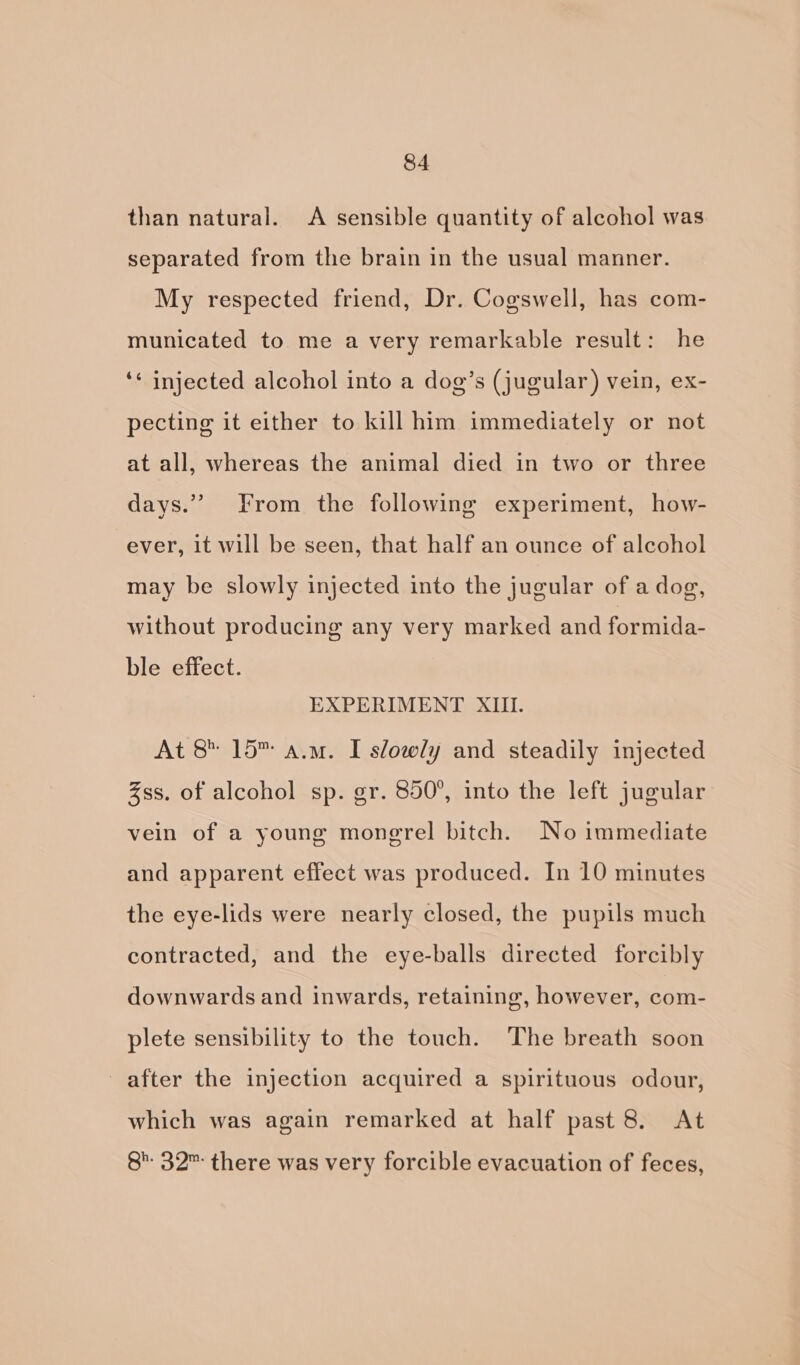 than natural. A sensible quantity of alcohol was separated from the brain in the usual manner. My respected friend, Dr. Cogswell, has com- municated to me a very remarkable result: he ‘¢ injected alcohol into a dog’s (jugular) vein, ex- pecting it either to kill him immediately or not at all, whereas the animal died in two or three days.” From the following experiment, how- ever, it will be seen, that half an ounce of alcohol may be slowly injected into the jugular of a dog, without producing any very marked and formida- ble effect. EXPERIMENT XIII. At 8 15 a.m. I slowly and steadily injected Zss. of alcohol sp. gr. 850°, into the left jugular vein of a young mongrel bitch. No immediate and apparent effect was produced. In 10 minutes the eye-lids were nearly closed, the pupils much contracted, and the eye-balls directed forcibly downwards and inwards, retaining, however, com- plete sensibility to the touch. The breath soon after the injection acquired a spirituous odour, which was again remarked at half past 8. At 8’ 32™ there was very forcible evacuation of feces,