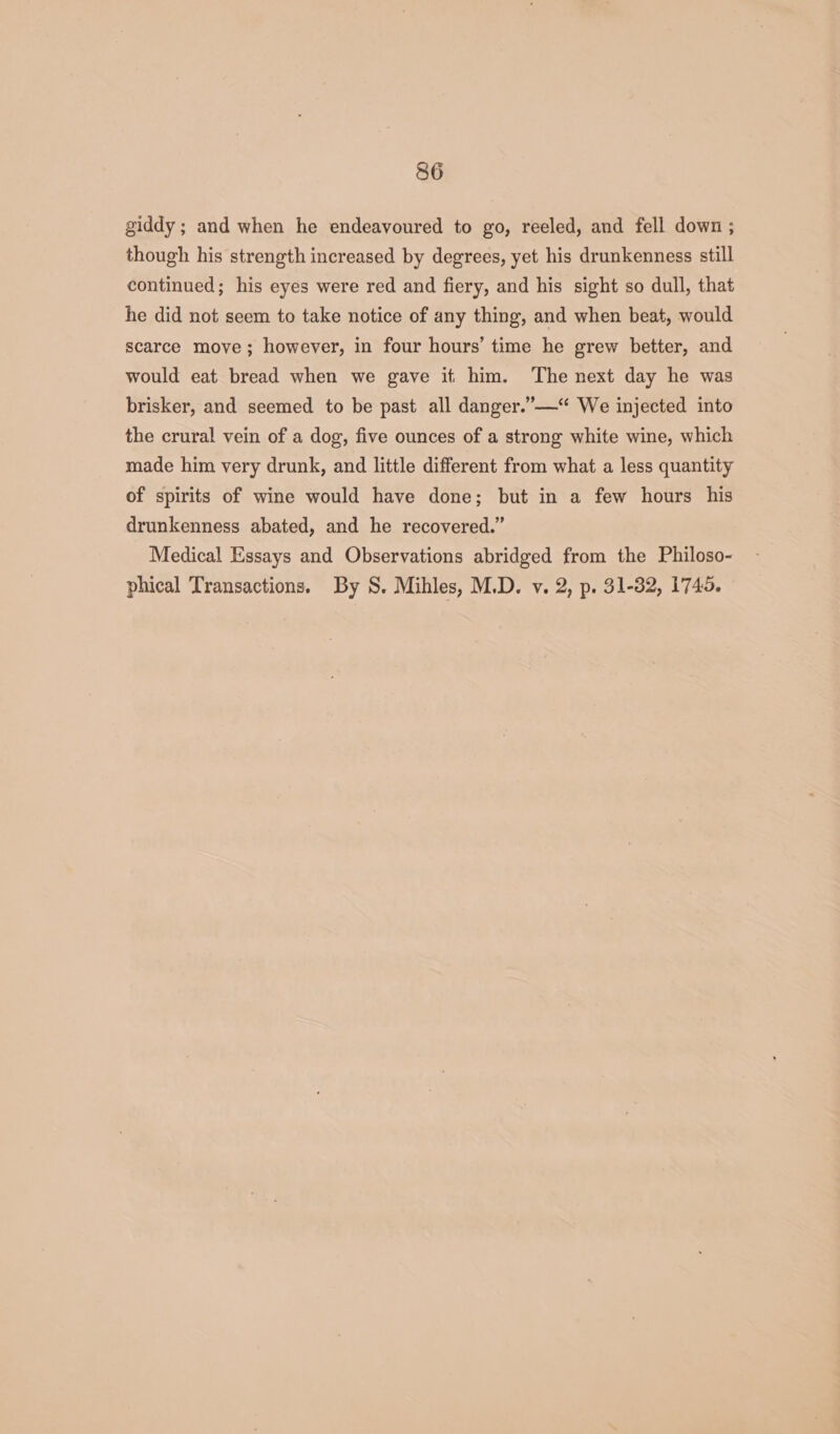 giddy ; and when he endeavoured to go, reeled, and fell down ; though his strength increased by degrees, yet his drunkenness still continued; his eyes were red and fiery, and his sight so dull, that he did not seem to take notice of any thing, and when beat, would scarce move; however, in four hours’ time he grew better, and would eat bread when we gave it him. The next day he was brisker, and seemed to be past all danger.”—‘ We injected into the crural vein of a dog, five ounces of a strong white wine, which made him very drunk, and little different from what a less quantity of spirits of wine would have done; but in a few hours his drunkenness abated, and he recovered.” Medical Essays and Observations abridged from the Philoso- phical Transactions. By S. Mihles, M.D. v. 2, p. 31-32, 1745.