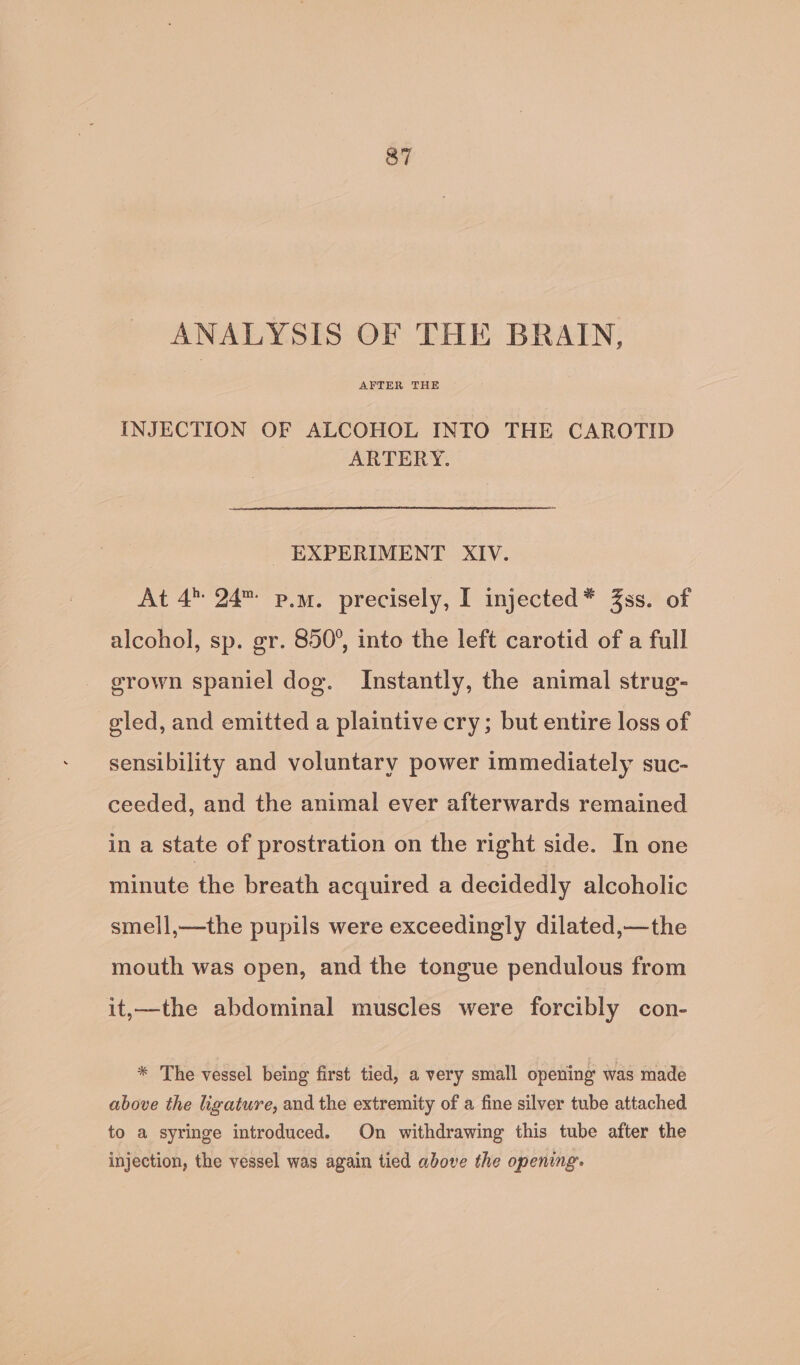 ANALYSIS OF THE BRAIN, AFTER THE INJECTION OF ALCOHOL INTO THE CAROTID ARTERY. EXPERIMENT XIV. At 4 24 p.m. precisely, I injected* Zss. of alcohol, sp. gr. 850°, into the left carotid of a full grown spaniel dog. Instantly, the animal strug- gled, and emitted a plaintive cry; but entire loss of sensibility and voluntary power immediately suc- ceeded, and the animal ever afterwards remained in a state of prostration on the right side. In one minute the breath acquired a decidedly alcoholic smell,—the pupils were exceedingly dilated,—the mouth was open, and the tongue pendulous from it,—the abdominal muscles were forcibly con- * The vessel being first tied, a very small opening was made above the ligature, and the extremity of a fine silver tube attached to a syringe introduced. On withdrawing this tube after the injection, the vessel was again tied above the opening.