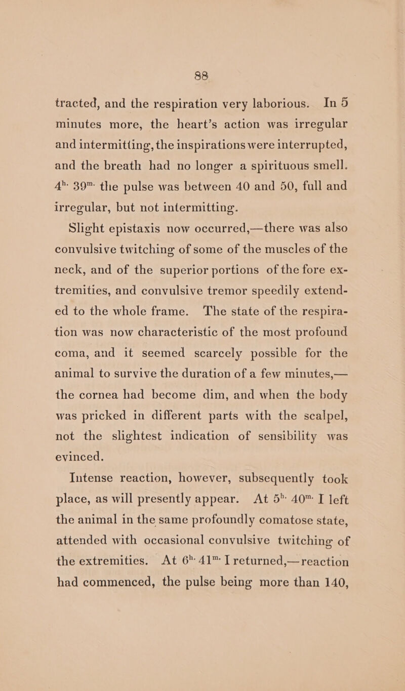tracted, and the respiration very laborious. In 5 minutes more, the heart’s action was irregular and intermitting, the inspirations were interrupted, and the breath had no longer a spirituous smell. 4’ 39 the pulse was between 40 and 50, full and irregular, but not intermitting. Slight epistaxis now occurred,—there was also convulsive twitching of some of the muscles of the neck, and of the superior portions of the fore ex- tremities, and convulsive tremor speedily extend- ed to the whole frame. The state of the respira- tion was now characteristic of the most profound coma, and it seemed scarcely possible for the animal to survive the duration of a few minutes,— the cornea had become dim, and when the body was pricked in different parts with the scalpel, not the slightest indication of sensibility was evinced. Intense reaction, however, subsequently took place, as will presently appear. At 5° 40™ I left the animal in the same profoundly comatose state, attended with occasional convulsive twitching of the extremities. At 6 41™ I returned,—reaction had commenced, the pulse being more than 140,