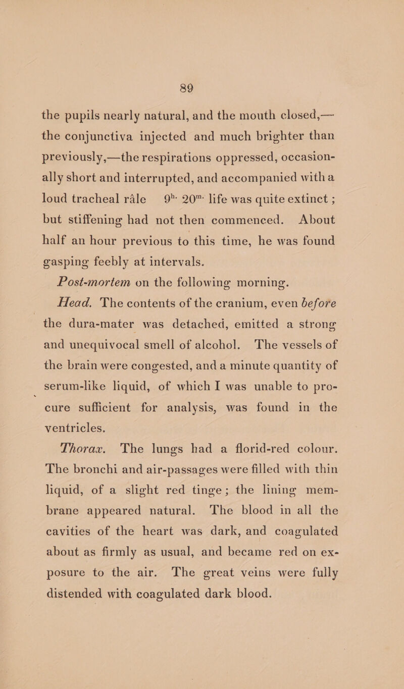 the pupils nearly natural, and the mouth closed,— the conjunctiva injected and much brighter than previously,—the respirations oppressed, occasion- ally short and interrupted, and accompanied witha loud tracheal rale 9° 20™ life was quite extinct ; but stiffening had not then commenced. About half an hour previous to this time, he was found gasping feebly at intervals. Post-mortem on the following morning. Head. The contents of the cranium, even before the dura-mater was detached, emitted a strong and unequivocal smell of alcohol. The vessels of the brain were congested, and a minute quantity of serum-like liquid, of which I was unable to pro- cure sufficient for analysis, was found in the ventricles. Thorax. The lungs had a florid-red colour. The bronchi and air-passages were filled with thin liquid, of a slight red tinge; the lining mem- brane appeared natural. The blood in all the cavities of the heart was dark, and coagulated about as firmly as usual, and became red on ex- posure to the air. The great veins were fully distended with coagulated dark blood.