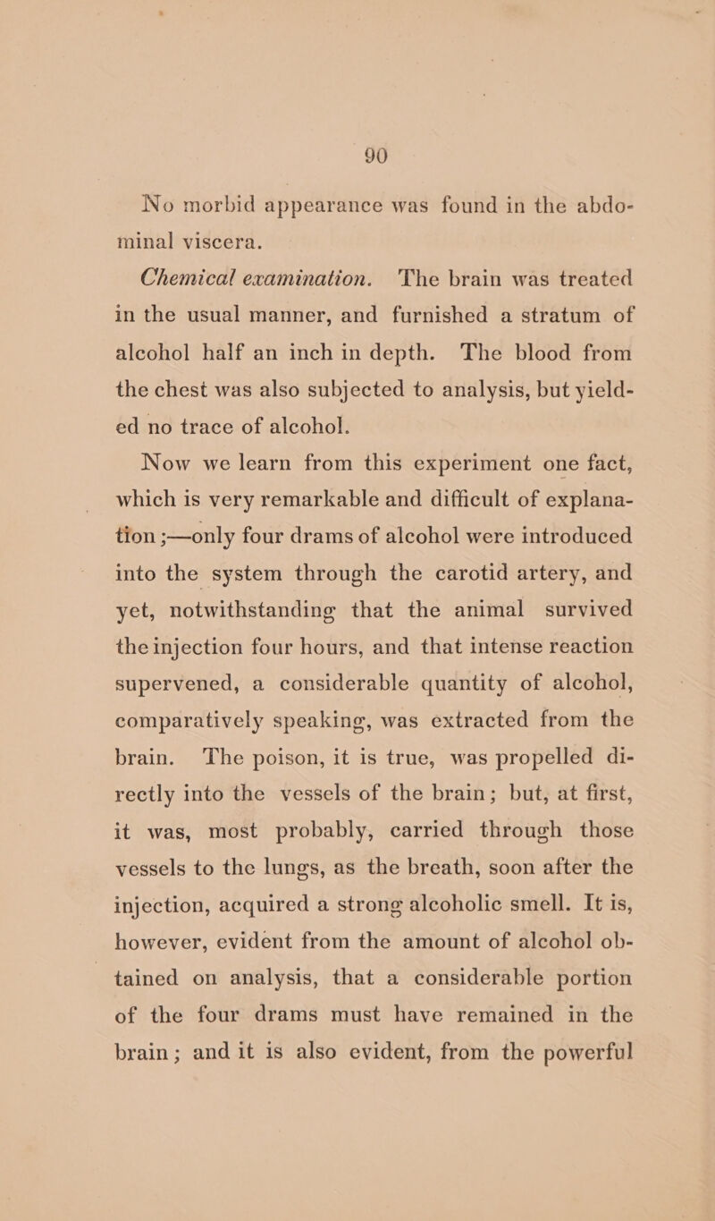 No morbid appearance was found in the abdo- minal viscera. Chemical examination. The brain was treated in the usual manner, and furnished a stratum of alcohol half an inch in depth. The blood from the chest was also subjected to analysis, but yield- ed no trace of alcohol. Now we learn from this experiment one fact, which is very remarkable and difficult of explana- tion ;—only four drams of alcohol were introduced into the system through the carotid artery, and yet, notwithstanding that the animal survived the injection four hours, and that intense reaction supervened, a considerable quantity of alcohol, comparatively speaking, was extracted from the brain. The poison, it is true, was propelled di- rectly into the vessels of the brain; but, at first, it was, most probably, carried through those vessels to the lungs, as the breath, soon after the injection, acquired a strong alcoholic smell. It is, however, evident from the amount of alcohol ob- tained on analysis, that a considerable portion of the four drams must have remained in the brain; and it is also evident, from the powerful