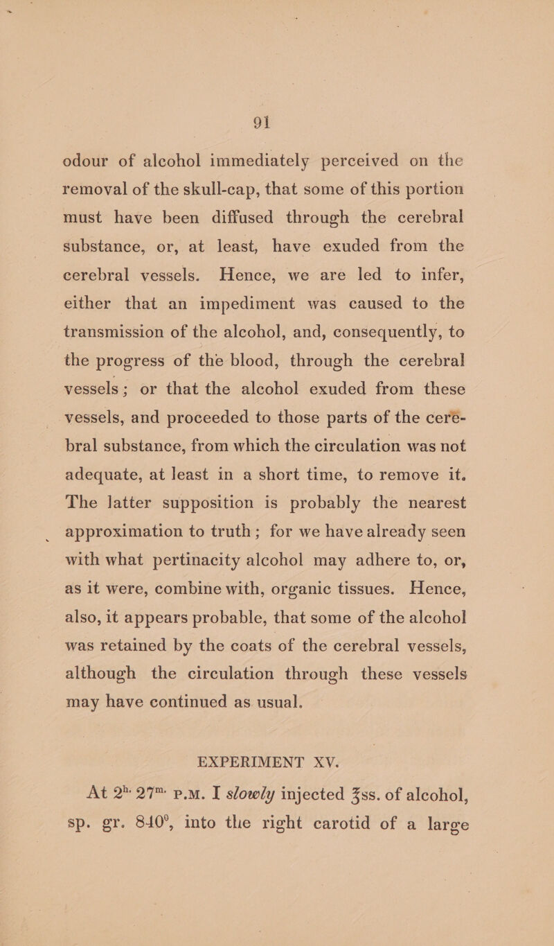 odour of alcohol immediately perceived on the removal of the skull-cap, that some of this portion must have been diffused through the cerebral substance, or, at least, have exuded from the cerebral vessels. Hence, we are led to infer, either that an impediment was caused to the transmission of the alcohol, and, consequently, to the progress of the blood, through the cerebral vessels ; or that the alcohol exuded from these vessels, and proceeded to those parts of the ceré- bral substance, from which the circulation was not adequate, at least in a short time, to remove it. The latter supposition is probably the nearest approximation to truth; for we have already seen with what pertinacity alcohol may adhere ie or, as it were, combine with, organic tissues. Hence, also, it appears probable, that some of the alcohol was retained by the coats of the cerebral vessels, although the circulation through these vessels may have continued as usual. EXPERIMENT XV. At 2 27 p.m. I slowly injected 3ss. of alcohol, sp. gr. 840°, into the right carotid of a large