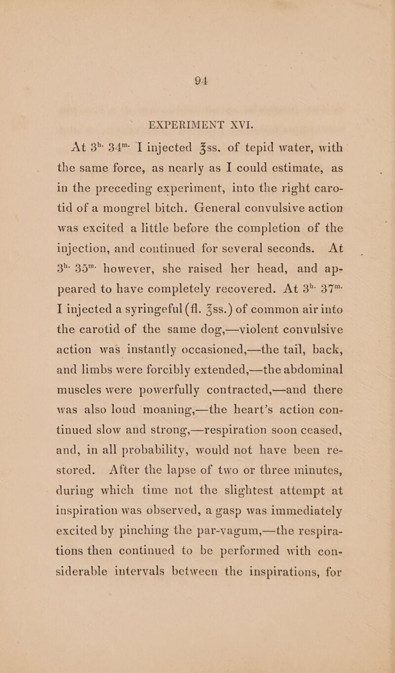 EXPERIMENT XVI. At 3 34™ TI injected 3ss. of tepid water, with the same force, as nearly as I could estimate, as in the preceding experiment, into the right caro- tid of a mongrel bitch. General convulsive action was excited a little before the completion of the injection, and continued for several seconds. At 3” 35™ however, she raised her head, and ap- peared to have completely recovered. At 3 37™ I injected a syringeful (fl. Zss.) of common air into the carotid of the same dog,—violent convulsive action was instantly occasioned,—the tail, back, and limbs were forcibly extended,—the abdominal muscles were powerfully contracted,—and there was also loud moaning,—the heart’s action con- tinued slow and strong,—respiration soon ceased, and, in all probability, would not have been re- stored. After the lapse of two or three minutes, during which time not the slightest attempt at inspiration was observed, a gasp was immediately excited by pinching the par-vagum,—the respira- tions then continued to be performed with con- siderable intervals between the inspirations, for