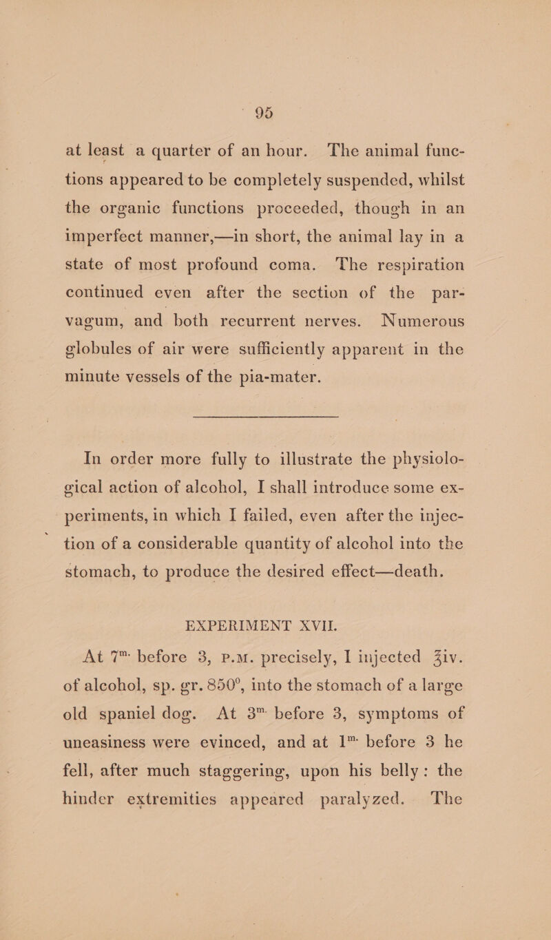 Be at least a quarter of an hour. The animal func- tions appeared to be completely suspended, whilst the organic functions proceeded, though in an imperfect manner,—in short, the animal lay in a state of most profound coma. ‘The respiration continued even after the section of the par- vagum, and both recurrent nerves. Numerous globules of air were sufficiently apparent in the minute vessels of the pia-mater. In order more fully to illustrate the physiolo- gical action of alcohol, I shall introduce some ex- periments, in which I failed, even after the injec- tion of a considerable quantity of alcohol into the stomach, to produce the desired effect—death. EXPERIMENT XVII. At 7 before 3, p.m. precisely, I injected Ziv. of alcohol, sp. gr. 850°, into the stomach of a large old spaniel dog. At 3™ before 3, symptoms of uneasiness were evinced, and at 1™ before 3 he fell, after much staggering, upon his belly: the hinder extremities appeared paralyzed. The