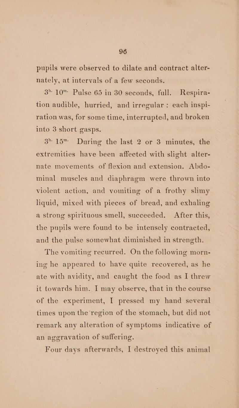 pupils were observed to dilate and contract alter- nately, at intervals of a few seconds. 3 10™ Pulse 65 in 30 seconds, full. Respira- tion audible, hurried, and irregular: each inspi- ration was, for some time, interrupted, and broken into 3 short gasps. 3” 15™ During the last 2 or 3 minutes, the extremities have been affected with slight alter- nate movements of flexion and extension. Abdo- minal muscles and diaphragm were thrown into violent action, and vomiting of a frothy slimy liquid, mixed with pieces of bread, and exhaling a strong spirituous smell, succeeded. After this, the pupils were found to be intensely contracted, and the pulse somewhat diminished in strength. The vomiting recurred. On the following morn- ing he appeared to have quite recovered, as he ate with avidity, and caught the food as I threw it towards him. I may observe, that in the course of the experiment, I pressed my hand several times upon the region of the stomach, but did not remark any alteration of symptoms indicative of an aggravation of suffering. Four days afterwards, I destroyed this animal