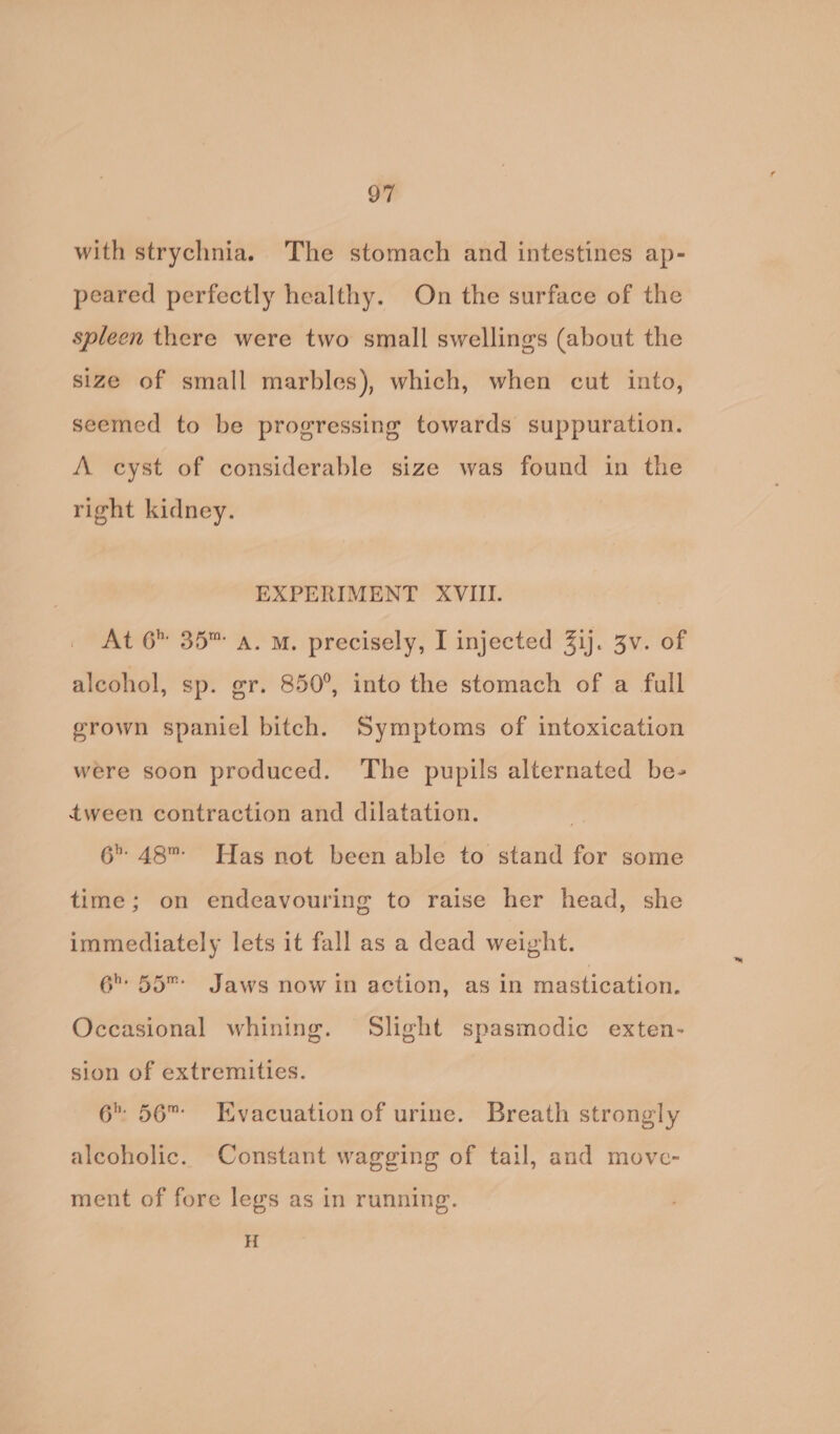 with strychnia. The stomach and intestines ap- peared perfectly healthy. On the surface of the spleen there were two small swellings (about the size of small marbles), which, when cut into, seemed to be progressing towards suppuration. A cyst of considerable size was found in the right kidney. EXPERIMENT XVIII. At 6 35™ a. M. precisely, I injected 3ij. 3v. of alcohol, sp. gr. 850°, into the stomach of a full grown spaniel bitch. Symptoms of intoxication were soon produced. The pupils alternated be- tween contraction and dilatation. 6 48 Has not been able to stand for some time; on endeavouring to raise her head, she immediately lets it fall as a dead weight. 6 55 Jaws now in action, as in mastication. Occasional whining. Slight spasmodic exten- sion of extremities. 6 56 Evacuation of urine. Breath strongly alcoholic. Constant wagging of tail, and move- ment of fore legs as in running. H