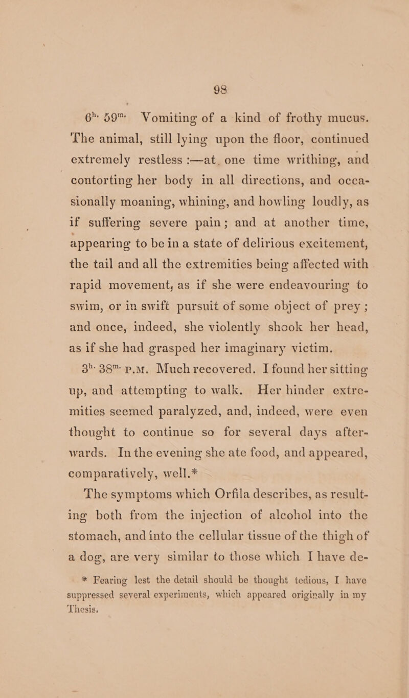 6 59™ Vomiting of a kind of frothy mucus. The animal, still lying upon the floor, continued extremely restless :—at. one time writhing, and contorting her body im all directions, and occa- sionally moaning, whining, and howling loudly, as if suffering severe pain; and at another time, appearing to be ina state of delirious excitement, the tail and all the extremities being affected with rapid movement, as if she were endeavouring to swim, or in swift pursuit of some object of prey ; and once, indeed, she violently shook her head, as if she had grasped her imaginary victim. 3°38 p.m. Much recovered. I found her sitting up, and attempting to walk. Her hinder extre- mities seemed paralyzed, and, indeed, were even thought to continue so for several days after- wards. Inthe evening she ate food, and appeared, comparatively, well.* The symptoms which Orfila describes, as result- ine both from the injection of alcohol into the stomach, and into the cellular tissue of the thigh of a dog, are very similar to those which I have de- * Fearing lest the detail should be thought tedious, I have suppressed several experiments, which appeared originally in my Thesis,