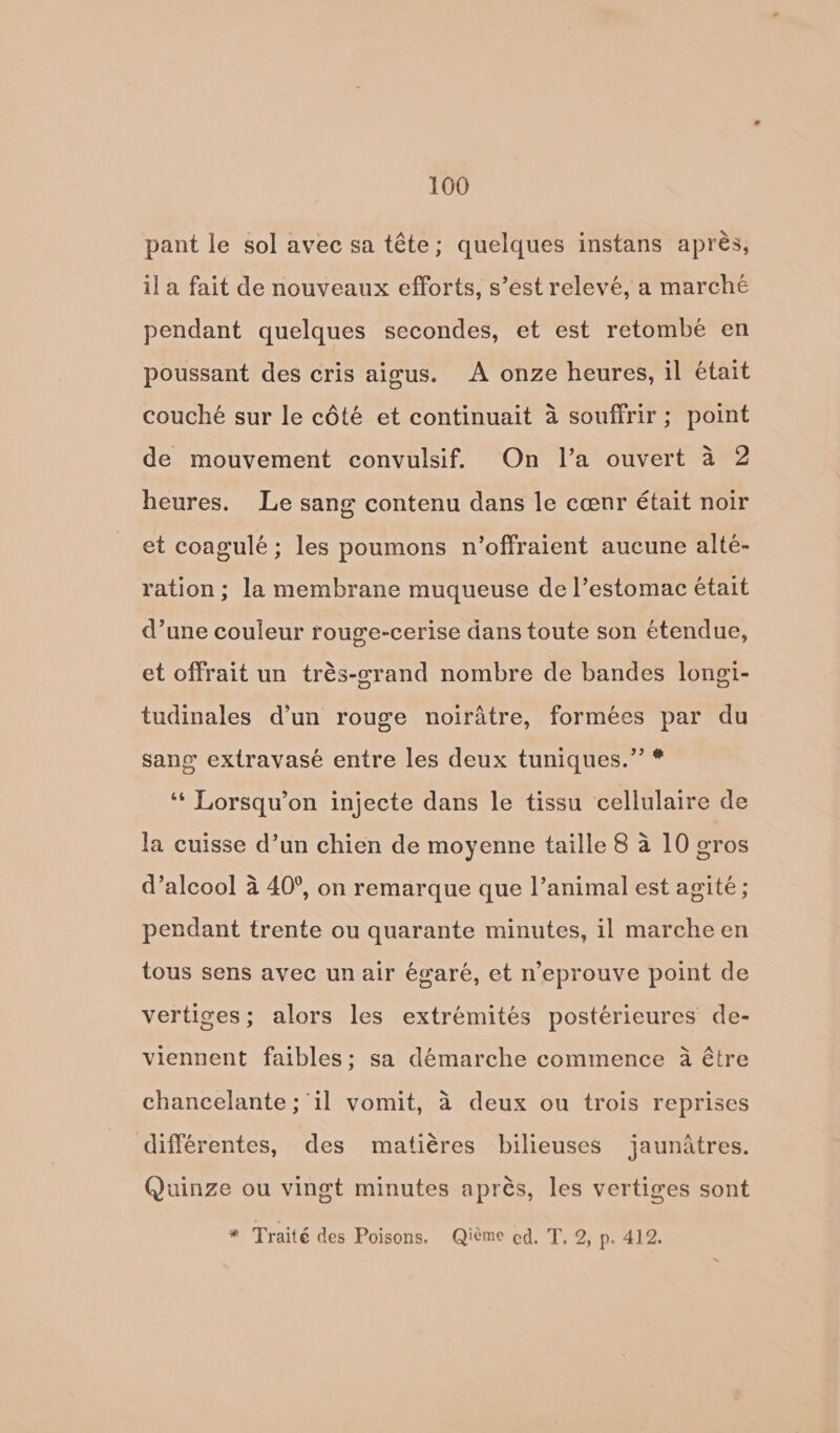 pant le sol avec sa téte; quelques instans aprés, ila fait de nouveaux efforts, s’est relevé, a marché pendant quelques secondes, et est retombe en poussant des cris aigus. <A onze heures, il était couché sur le cdété et continuait 4 souffrir ; point de mouvement convulsif. On Il’a ouvert a 2 heures. Le sang contenu dans le cenr était noir et coagulé; les poumons n’offraient aucune alte- ration; la membrane muqueuse de |’estomac etait d’une couleur rouge-cerise dans toute son étendue, et offrait un trés-grand nombre de bandes longi- tudinales dun rouge noirdtre, formées par du sang extravasé entre les deux tuniques.”’ * ‘¢ Lorsqu’on injecte dans le tissu cellulaire de la cuisse d’un chien de moyenne taille 8 4 10 gros d’alcool 4 40°, on remarque que |’animal est agité ; pendant trente ou quarante minutes, il marche en tous sens avec un air égaré, et n’eprouve point de vertiges; alors les extrémités postérieures de- viennent faibles; sa démarche commence 4a étre chancelante ; il vomit, 4 deux ou trois reprises différentes, des matiéres bilieuses jaunatres. Quinze ou vingt minutes aprés, les vertiges sont * Traité des Poisons. Qiéme ed. T. 2, p. 412.
