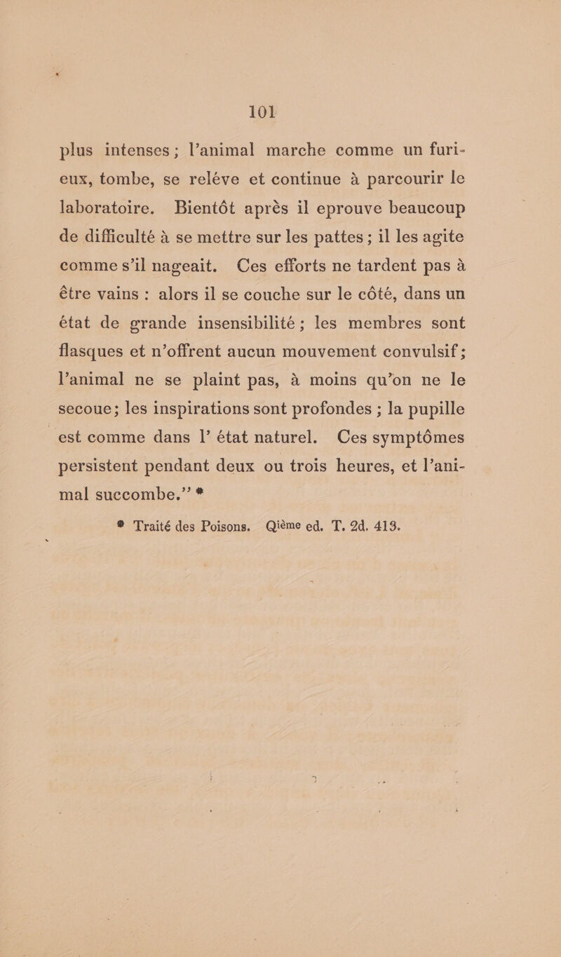 plus intenses; l’animal marche comme un furi- eux, tombe, se reléve et continue 4 parcourir le laboratoire. Bientét aprés il eprouve beaucoup de difficulté 4 se mettre sur les pattes ; il les agite comme s’il nageait. Ces efforts ne tardent pas a étre vains : alors il se couche sur le cété, dans un état de grande insensibilité ; les membres sont flasques et n’offrent aucun mouvement convulsif ; animal ne se plaint pas, 4 moins qu’on ne le secoue; les inspirations sont profondes ; la pupille est comme dans |’ état naturel. Ces symptémes persistent pendant deux ou trois heures, et l’ani- mal succombe.’’ *