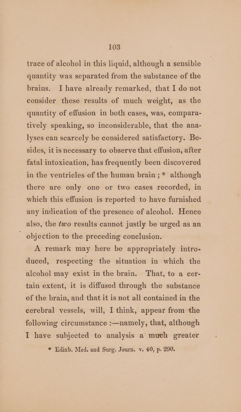 trace of alcohol in this liquid, although a sensible quantity was separated from the substance of the brains. I have already remarked, that I do not consider these results of much weight, as the quantity of effusion in both cases, was, compara- tively speaking, so inconsiderable, that the ana- lyses can scarcely be considered satisfactory. Be- sides, it is necessary to observe that effusion, after fatal intoxication, has frequently been discovered in the ventricles of the human brain ;* although there are only one or two cases recorded, in which this effusion is reported to have furnished any indication of the presence of alcohol. Hence also, the ¢wo results cannot justly be urged as an ' objection to the preceding conclusion. A remark may here be appropriately intro- duced, respecting the situation in which the alcohol may exist in the brain. That, to a cer- tain extent, it is diffused through the substance of the brain, and that it is not all contained in the cerebral vessels, will, I think, appear from the following circumstance :—namely, that, although I have subjected to analysis a much greater * Edinb. Med. and Surg. Journ. v, 40, p. 290.