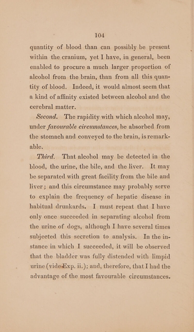 quantity of blood than can possibly be present within the. cranium, yet I have, in general, been enabled to procure a much larger proportion of alcohol from the brain, than from all this quan- tity of blood. Indeed, it would almost seem that a kind of affinity existed between alcohol and the cerebral matter. Second. The rapidity with which alcohol may, under favourable circumstances, be absorbed from the stomach and conveyed to the brain, is remark- able. — Third. That alcohol may be detected in the blood, the urine, the bile, and the liver. It may be separated with great facility from the bile and liver; and this circumstance may probably serve to explain the frequency of hepatic disease in habitual drunkards. I must repeat that I have only once succeeded in separating alcohol from the urine of dogs, although I have several times subjected this secretion to analysis. In the in- stance in which I succeeded, it will be observed that the bladder was fully distended with limpid “urine (videdixp. 1i.); and, therefore, that I had the advantage of the most favourable circumstances.
