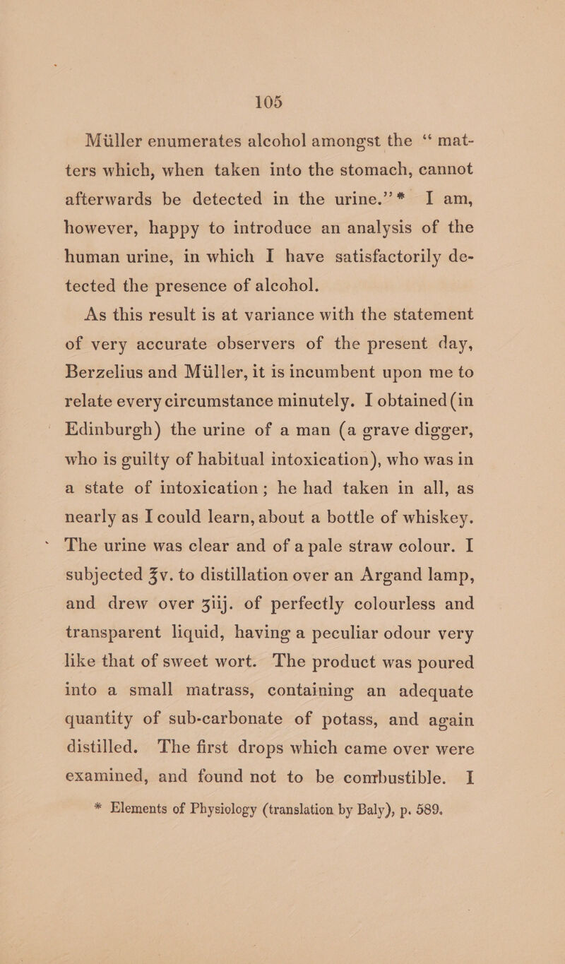 Miiller enumerates alcohol amongst the ‘ mat- ters which, when taken into the stomach, cannot afterwards be detected in the urine.”* I am, however, happy to introduce an analysis of the human urine, in which I have satisfactorily de- tected the presence of alcohol. As this result is at variance with the statement of very accurate observers of the present day, Berzelius and Miiller, it is incumbent upon me to relate every circumstance minutely. I obtained (in Edinburgh) the urine of a man (a grave digger, who is guilty of habitual intoxication), who was in a state of intoxication; he had taken in all, as nearly as I could learn, about a bottle of whiskey. The urine was clear and of a pale straw colour. I subjected Zv. to distillation over an Argand lamp, and drew over 31ij. of perfectly colourless and transparent liquid, having a peculiar odour very like that of sweet wort. The product was poured into a small matrass, containing an adequate quantity of sub-carbonate of potass, and again distilled. The first drops which came over were examined, and found not to be conrbustible. I * Elements of Physiology (translation by Baly), p. 589.