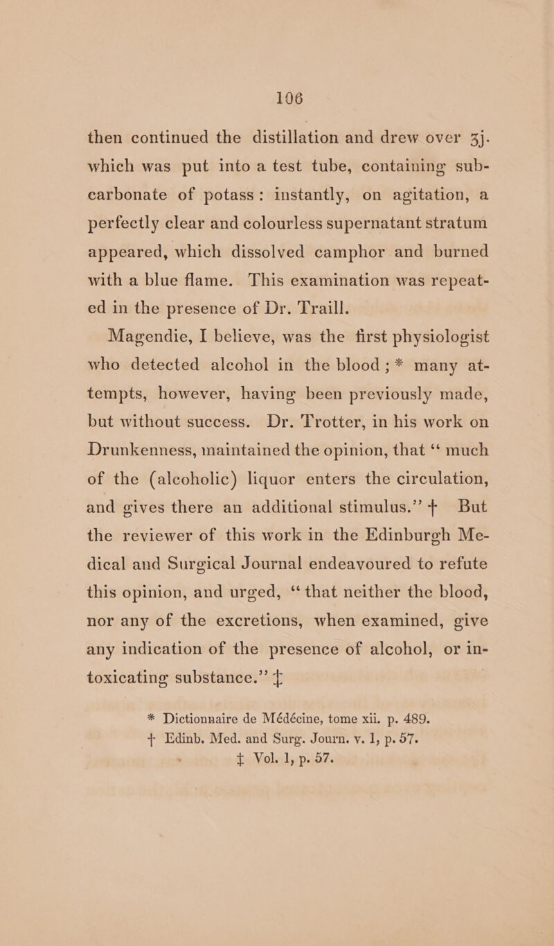 then continued the distillation and drew over Bi: which was put into a test tube, containing sub- carbonate of potass: instantly, on agitation, a perfectly clear and colourless supernatant stratum appeared, which dissolved camphor and burned with a blue flame. This examination was repeat- ed in the presence of Dr. Traill. Magendie, I believe, was the first physiologist who detected alcohol in the blood ;* many at- tempts, however, having been previously made, but without success. Dr. Trotter, in his work on Drunkenness, maintained the opinion, that ‘* much of the (alcoholic) liquor enters the circulation, and gives there an additional stimulus.” + But the reviewer of this work in the Edinburgh Me- dical and Surgical Journal endeavoured to refute this opinion, and urged, ‘that neither the blood, nor any of the excretions, when examined, give any indication of the presence of alcohol, or in- toxicating substance.” } * Dictionnaire de Médécine, tome xii. p. 489. + Edinb. Med. and Surg. Journ. v. I, p. 97. £ Vol. 1, p. 57.