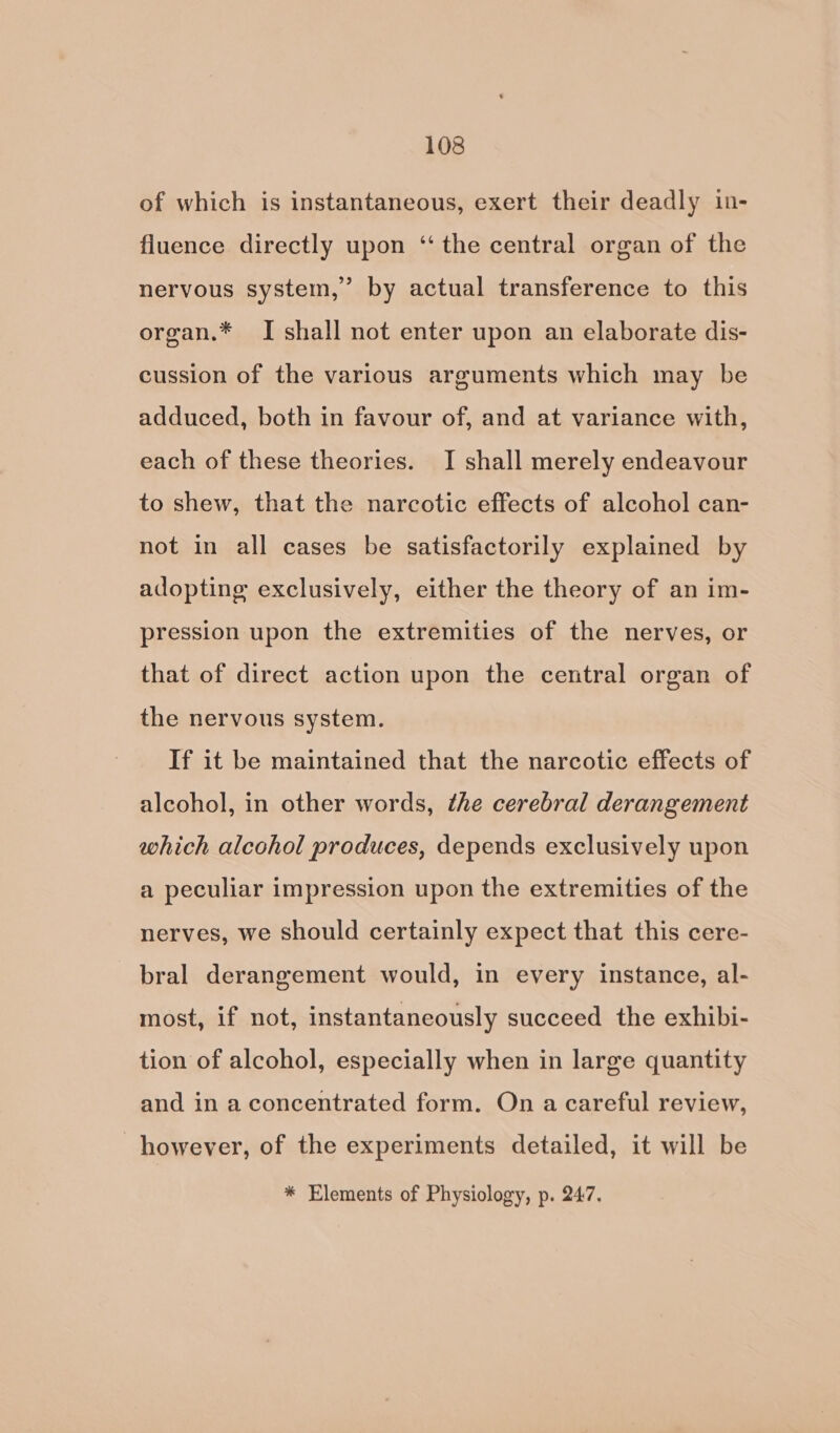 of which is instantaneous, exert their deadly in- fluence directly upon ‘the central organ of the nervous system,’ by actual transference to this organ.* I shall not enter upon an elaborate dis- cussion of the various arguments which may be adduced, both in favour of, and at variance with, each of these theories. I shall merely endeavour to shew, that the narcotic effects of alcohol can- not in all cases be satisfactorily explained by adopting exclusively, either the theory of an im- pression upon the extremities of the nerves, or that of direct action upon the central organ of the nervous system. If it be maintained that the narcotic effects of alcohol, in other words, ¢he cerebral derangement which alcohol produces, depends exclusively upon a peculiar impression upon the extremities of the nerves, we should certainly expect that this cere- bral derangement would, in every instance, al- most, if not, instantaneously succeed the exhibi- tion of alcohol, especially when in large quantity and in a concentrated form. On a careful review, however, of the experiments detailed, it will be * Elements of Physiology, p. 247.