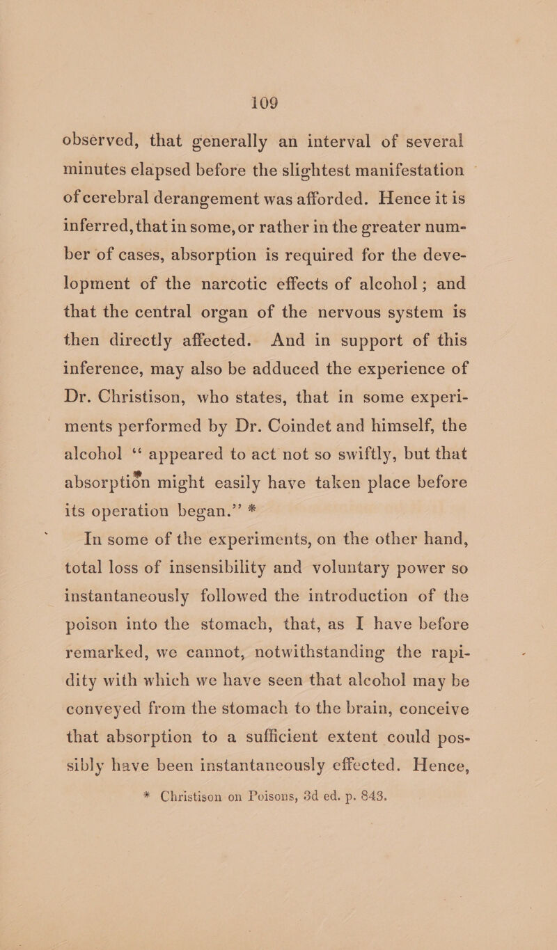 observed, that generally an interval of several minutes elapsed before the slightest manifestation — of cerebral derangement was afforded. Hence it is inferred, that in some, or rather in the greater num- ber of cases, absorption is required for the deve- lopment of the narcotic effects of alcohol; and that the central organ of the nervous system is then directly affected. And in support of this inference, may also be adduced the experience of Dr. Christison, who states, that in some experi- ments performed by Dr. Coindet and himself, the alcohol ‘‘ appeared to act not so swiftly, but that absorption might easily have taken place before its operation began.” * In some of the experiments, on the other hand, total loss of insensibility and voluntary power so instantaneously followed the introduction of the poison into the stomach, that, as I have before remarked, we cannot, notwithstanding the rapi- dity with which we have seen that alcohol may be conveyed from the stomach to the brain, conceive that absorption to a sufficient extent could pos- sibly have been instantaneously effected. Hence, * Christison on Poisons, 3d ed. p. 843.