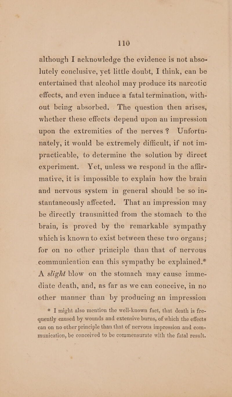 although I acknowledge the evidence is not abso- lutely conclusive, yet little doubt, I think, can be entertained that alcohol may produce its narcotic effects, and even induce a fatal termination, with- out being absorbed. The question then arises, whether these effects depend upon au impression upon the extremities of the nerves? Unfortu- nately, it would be extremely difficult, if not im- practicable, to determine the solution by direct experiment. Yet, unless we respond in the afiir- mative, it is impossible to explain how the brain and nervous system in general should be so in- stantaneously affected. That an impression may be directly transmitted from the stomach to the brain, is proved by the remarkable sympathy which is known to exist between these two organs; for on no other principle than that of nervous communication can this sympathy be explained.* A slight blow on the stomach may cause imme- diate death, and, as far as we can conceive, in no other manner than by producing an impression | * T might also mention the well-known fact, that death is fre- quently caused by wounds and extensive burns, of which the effects can on no other principle than that of nervous impression and com- munication, be conceived to be commensurate with the fatal result.
