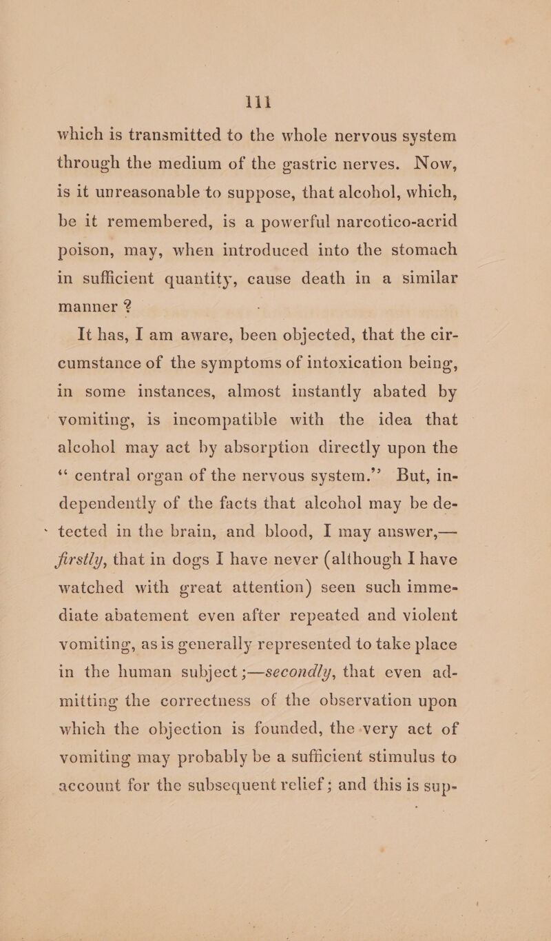 ii which is transmitted to the whole nervous system through the medium of the gastric nerves. Now, is it unreasonable to suppose, that alcohol, which, be it remembered, is a powerful narcotico-acrid poison, may, when introduced into the stomach in sufficient quantity, cause death in a similar manner ? | It has, Iam aware, been objected, that the cir- cumstance of the symptoms of intoxication being, in some instances, almost instantly abated by vomiting, is incompatible with the idea that alcohol may act by absorption directly upon the ‘** central organ of the nervous system.’ But, in- dependently of the facts that alcohol may be de- - tected in the brain, and blood, I may answer,— Jirstly, that in dogs I have never (although I have watched with great attention) seen such imme- diate abatement even after repeated and violent vomiting, asis generally represented to take place in the human subject ;—secondly, that even ad- mitting the correctness of the observation upon which the objection is founded, the very act of vomiting may probably be a sufficient stimulus to account for the subsequent reltef; and this is sup-