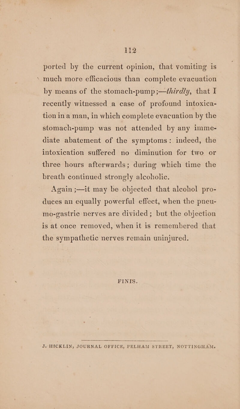 132 ported by the current opinion, that vomiting is ‘ much more efficacious than complete evacuation by means of the stomach-pump ;—thirdly, that I recently witnessed a case of profound intoxica- tion in a man, in which complete evacuation by the stomach-pump was not attended by any imme- diate abatement of the symptoms: indeed, the intoxication suffered no diminution for two or three hours afterwards; during which time the breath continued strongly alcoholic. Again ;—it may be objected that alcohol pro- duces an equally powerful effect, when the pneu- mo-gastric nerves are divided; but the objection is at once removed, when it is remembered that the sympathetic nerves remain uninjured. FINIS. J. HICKLIN, JOURNAL OFFICE, PELHAM STREET, NOTTINGHAM.
