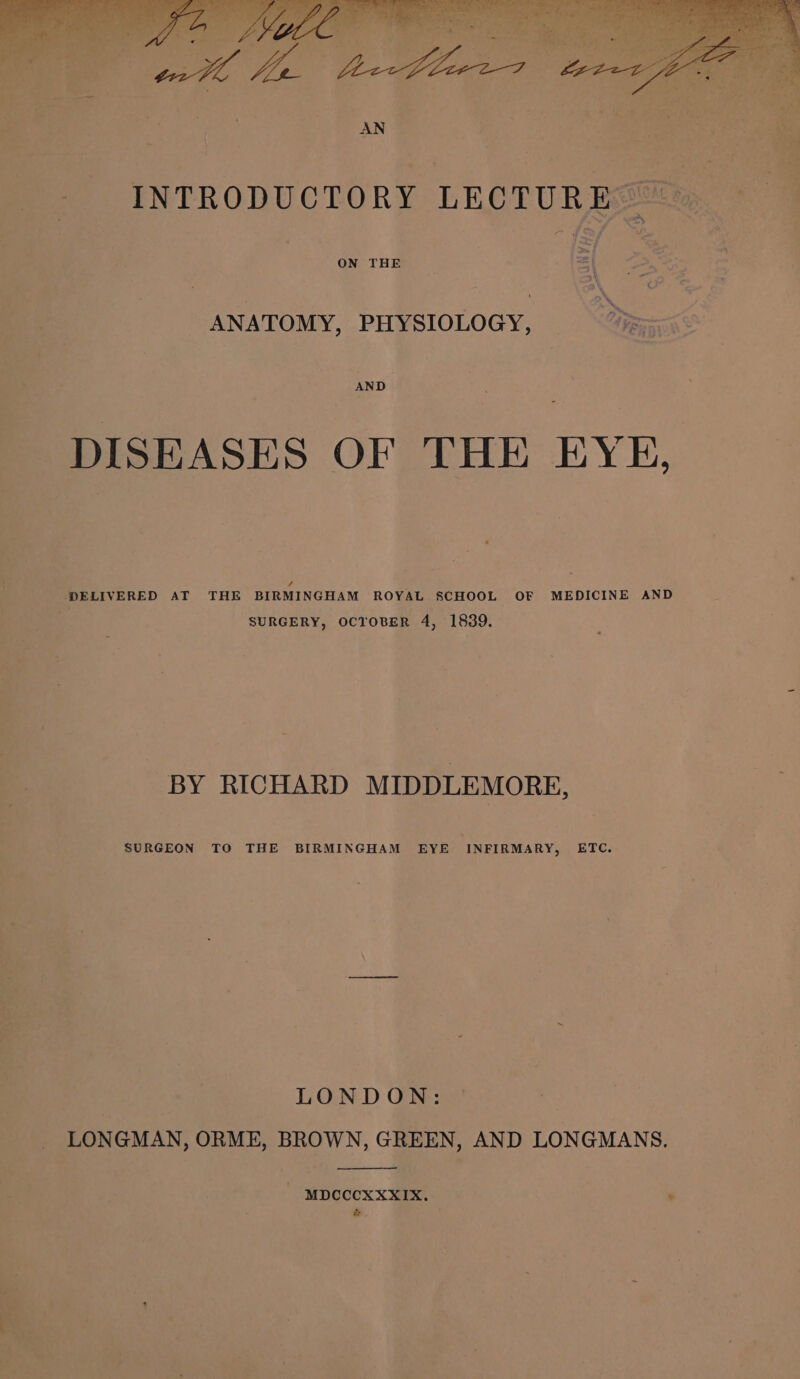 INTRODUCTORY LECTURE ANATOMY, PHYSIOLOGY, AND DISEASES OF THE EYE, / DELIVERED AT THE BIRMINGHAM ROYAL SCHOOL OF MEDICINE AND SURGERY, OCTOBER 4, 1839. BY RICHARD MIDDLEMORE, SURGEON TO THE BIRMINGHAM EYE INFIRMARY, ETC. LONDON: _ LONGMAN, ORME, BROWN, GREEN, AND LONGMANS. - MDCCCXXXIX. ' &gt;