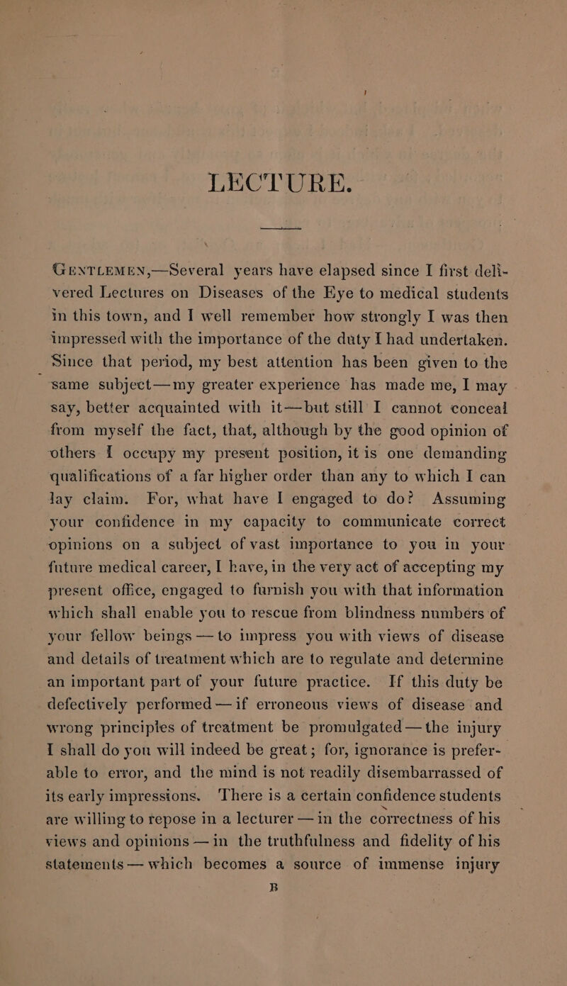 LECTURE. GENTLEMEN,—Several years have elapsed since I first deli- vered Lectures on Diseases of the Eye to medical students in this town, and I well remember how strongly I was then impressed with the importance of the duty [had undertaken. Since that period, my best attention has been given to the same subject—my greater experience has made me, I may say, better acquainted with it—but still I cannot conceal from myself the fact, that, although by the good opinion of others [ occupy my present position, itis one demanding qualifications of a far higher order than any to which I can lay claim. For, what have I engaged to do? Assuming your confidence in my capacity to communicate correct opinions on a subject of vast importance to you in your future medical career, I have, in the very act of accepting my present office, engaged to furnish you with that information which shall enable you to rescue from blindness numbers of your fellow beings —to impress you with views of disease and details of treatment which are to regulate and determine an important part of your future practice. If this duty be defectively performed —if erroneous views of disease and wrong principles of treatment be promulgated —the injury I shall do yon will indeed be great; for, ignorance is prefer-_ able to error, and the mind is not readily disembarrassed of its early impressions. ‘There is a certain confidence students are willing to repose in a lecturer — in the correctness of his views and opinions —in the truthfulness and fidelity of his statements — which becomes a source of immense injury B