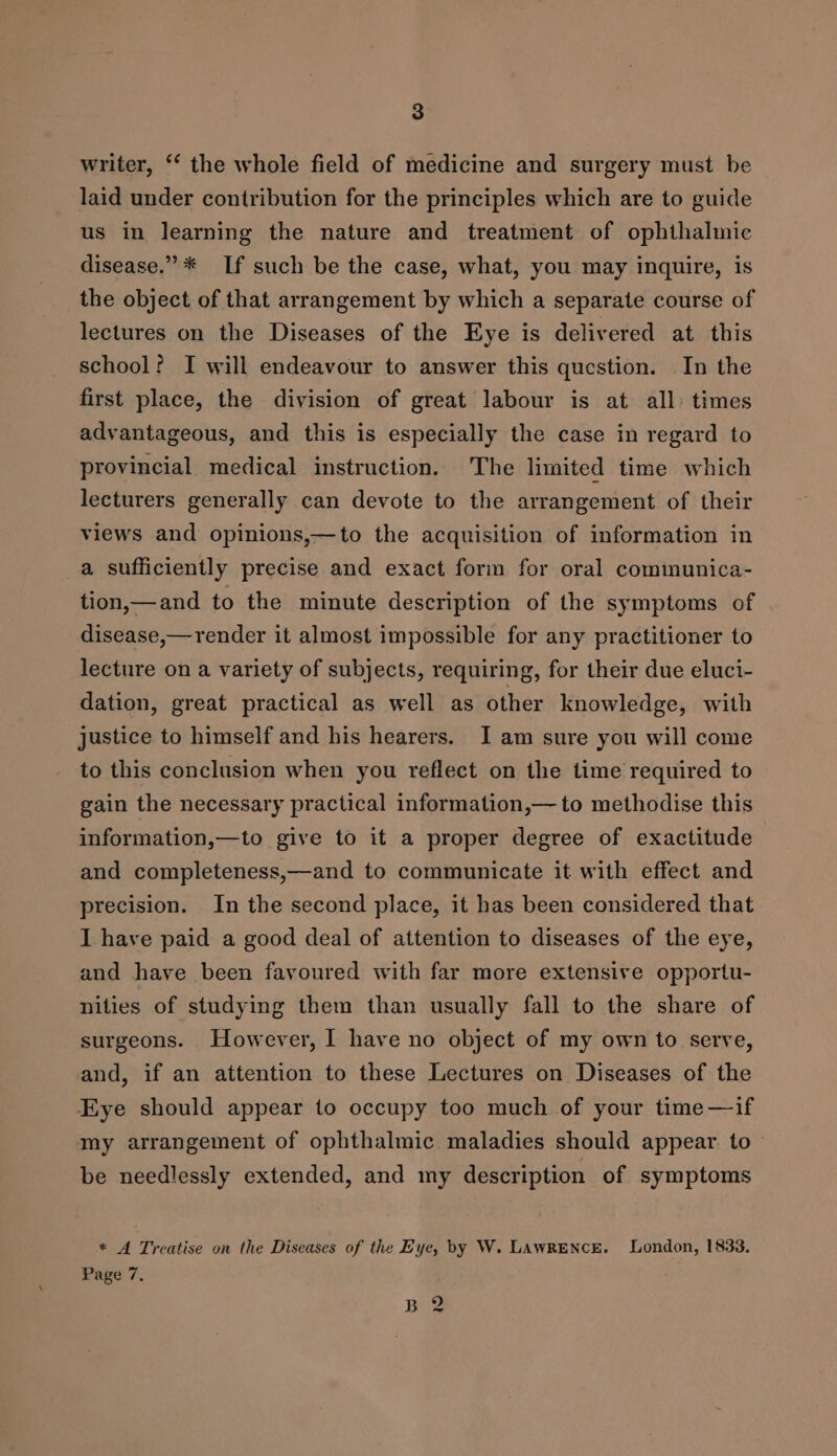 writer, ‘‘ the whole field of medicine and surgery must be laid under contribution for the principles which are to guide us in learning the nature and treatment of ophthalmic disease.” ** If such be the case, what, you may inquire, is the object of that arrangement by which a separate course of lectures on the Diseases of the Eye is delivered at this school? I will endeavour to answer this question. In the first place, the division of great labour is at all: times advantageous, and this is especially the case in regard to provincial medical instruction. The limited time which lecturers generally can devote to the arrangement of their views and opinions,—to the acquisition of information in a sufficiently precise and exact form for oral communica- tion,—and to the minute description of the symptoms of disease,— render it almost impossible for any practitioner to lecture on a variety of subjects, requiring, for their due eluci- dation, great practical as well as other knowledge, with justice to himself and his hearers. JI am sure you will come to this conclusion when you reflect on the time required to gain the necessary practical information,— to methodise this information,—to give to it a proper degree of exactitude and completeness,—and to communicate it with effect and precision. In the second place, it has been considered that I have paid a good deal of attention to diseases of the eye, and have been favoured with far more extensive opportu- nities of studying them than usually fall to the share of surgeons. However, I have no object of my own to serve, and, if an attention to these Lectures on Diseases of the Eye should appear to occupy too much of your time —if my arrangement of ophthalmic maladies should appear to - be needlessly extended, and my description of symptoms * A Treatise on the Diseases of the Eye, by W. LAwRENCE. London, 1833. Page 7, Bie