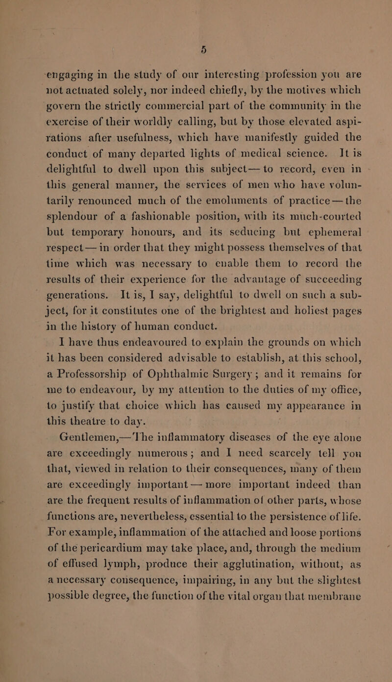 engaging in the study of our interesting profession you are not actuated solely, nor indeed chiefly, by the motives which govern the strictly commercial part of the community in the exercise of their worldly calling, but by those elevated aspi- rations after usefulness, which have manifestly guided the conduct of many departed lights of medical science. It is delightful to dwell upon this subject— to record, even in this general manner, the services of men who have volun- tarily renounced much of the emoluments of practice — the splendour of a fashionable position, with its much-courted but temporary honours, and its seducing but ephemeral respect — in order that they might possess themselves of that {ime which was necessary to enable them to record the results of their experience for the advantage of succeeding generations. It is, I say, delightful to dwell on such a sub- ject, for it constitutes one of the brightest and holiest pages in the history of human conduct. I have thus endeavoured to explain the grounds on which it has been considered advisable to establish, at this school, a Professorship of Ophthalmic Surgery ; and it remains for me to endeavour, by my attention to the duties of my office, to justify that choice which has caused my arr obs in this theatre to day. Gentlemen,—'The inflammatory diseases of the eye alone are exceedingly numerous; and I need scarcely tell you that, viewed in relation to their consequences, many of them are exceedingly important — more important indeed than are the frequent results of inflammation of other parts, whose functions are, nevertheless, essential to the persistence of life. For example, inflammation of the attached and loose portions of the pericardium may take place, and, through the medium of effused lymph, produce their agglutination, without, as a necessary consequence, impairing, in any but the slightest possible degree, the function of the vital organ that membrane