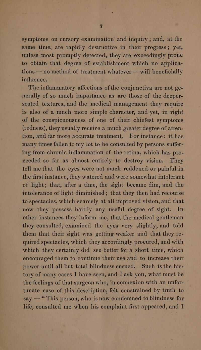 symptoms on cursory examination and inquiry ; and, at the same time, are rapidly destructive in their progress; yet, unless most promptly detected, they are exceedingly prone to obtain that degree of establishment which no applica- tions — no method of treatment whatever — will beneficially influence. The inflammatory affections of the conjunctiva are not ge- nerally of so much importance as are those of the deeper- seated textures, and the. medical management they require is also of a much more simple character, and yet, in right of the conspicuousness of one of their chiefest symptoms (redness), they usually receive a much greater degree of atten- tion, and far more accurate treatment. For instance: it has many times fallen to my lot to be consulted by persons suffer- ing from chronic inflammation of the retina, which has pro- ceeded so far as almost entirely to destroy vision. They tell me that the eyes were not much reddened or painful in the first instance, they watered and were somewhat intolerant of light; that, after a time, the sight became dim, and the intolerance of light diminished ; that they then had recourse to spectacles, which scarcely at all improved vision, and that now they possess hardly any useful degree of sight. In other instances they inform me, that the medical gentleman they consulted, examined the eyes very slightly, and told them that their sight was getting weaker and that they re- quired spectacles, which they accordingly procured, and with which they certainly did see better for a short time, which encouraged them to continue their use and to increase their power until all but total blindness ensued. Such is the his- tory of many cases I have seen, and I ask you, what must be the feelings of that surgeon who, in connexion with an unfor- tunate case of this description, felt constrained by truth to say — ‘This person, who is now condemned to blindness for life, consulted me when his complaint first appeared, and I