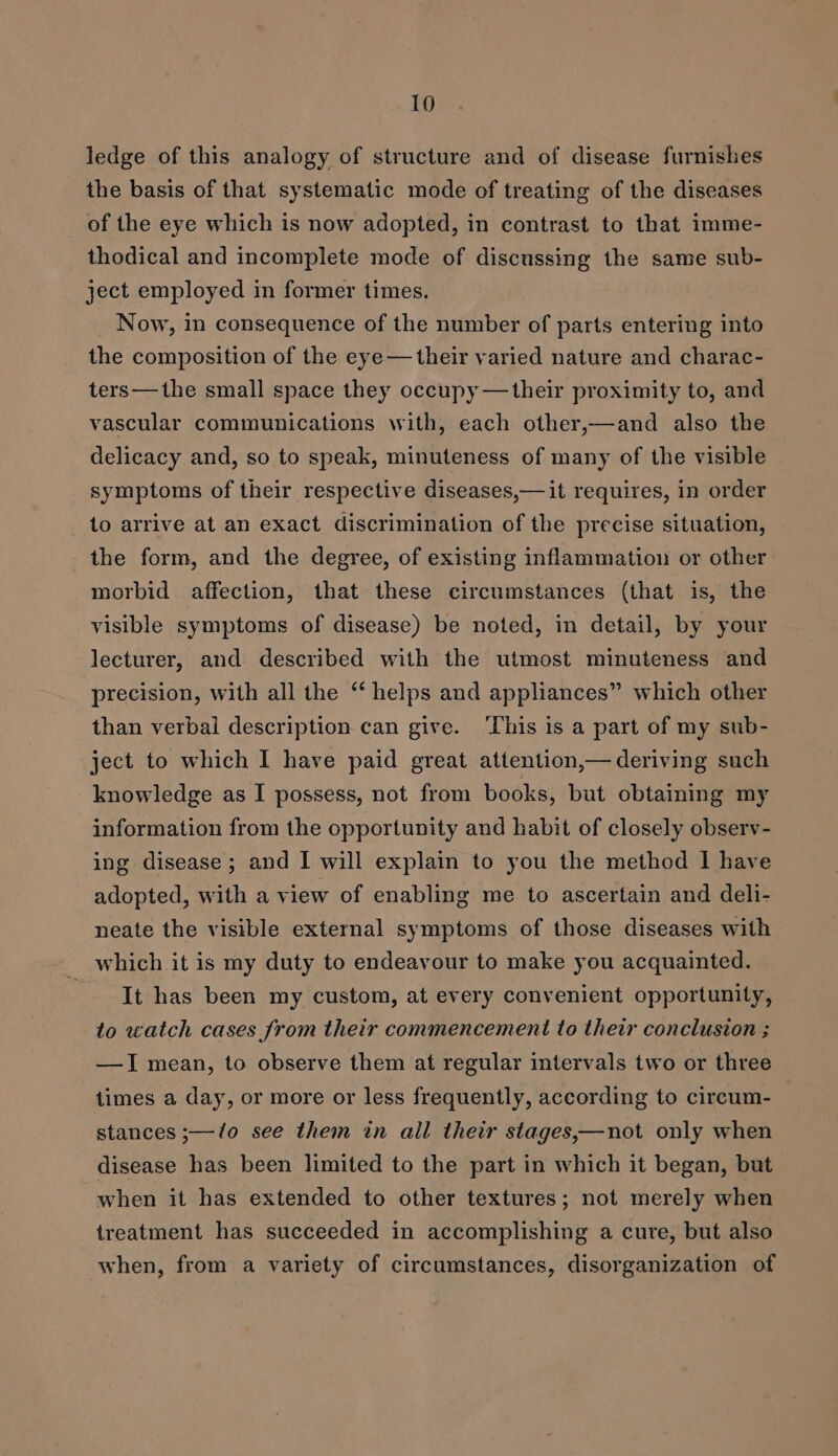 ledge of this analogy of structure and of disease furnishes the basis of that systematic mode of treating of the diseases of the eye which is now adopted, in contrast to that imme- thodical and incomplete mode of discussing the same sub- ject employed in former times. Now, in consequence of the number of parts entering into the composition of the eye— their varied nature and charac- ters—the small space they occupy —their proximity to, and vascular communications with, each other,—and also the delicacy and, so to speak, minuteness of many of the visible symptoms of their respective diseases,— it requires, in order to arrive at an exact discrimination of the precise situation, the form, and the degree, of existing inflammation or other morbid affection, that these circumstances (that is, the visible symptoms of disease) be noted, in detail, by your lecturer, and described with the utmost minuteness and precision, with all the ‘ helps and appliances” which other than verbal description can give. ‘This is a part of my sub- ject to which I have paid great attention,— deriving such knowledge as I possess, not from books, but obtaining my information from the opportunity and habit of closely observ- ing disease; and I will explain to you the method I have adopted, with a view of enabling me to ascertain and deli- neate the visible external symptoms of those diseases with which it is my duty to endeavour to make you acquainted. | It has been my custom, at every convenient opportunity, to watch cases from their commencement to their conclusion ; —I mean, to observe them at regular intervals two or three times a day, or more or less frequently, according to circum- stances ;—/o see them in all their stages,—not only when disease has been limited to the part in which it began, but when it has extended to other textures; not merely when treatment has succeeded in accomplishing a cure, but also when, from a variety of circumstances, disorganization of