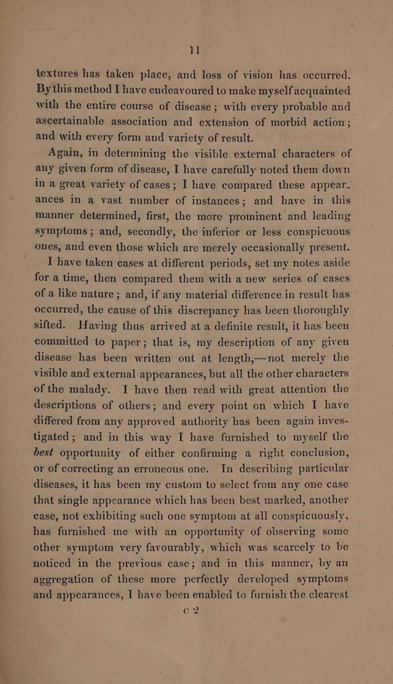 textures has taken place, and loss of vision has occurred. By this method I have endeavoured to make myself acquainted with the’ entire course of disease; with every probable and ascertainable association and extension of morbid action; and with every form and variety of result. Again, in determining the visible external characters of any given form of disease, I have carefully noted them down in a great variety of cases; I have compared these appear. ances in a vast number of instances; and have in this manner determined, first, the more prominent and leading symptoms; and, secondly, the inferior or less conspicuous ones, and even those which are merely occasionally present. I have taken cases at different periods, set my notes aside for a time, then compared them with a new series of cases of a like nature; and, if any material difference in result has occurred, the cause of this discrepancy has been thoroughly sifted. Waving thus arrived at a definite result, it has been committed to paper; that is, my description of any given disease has been written out at length,—not merely the visible and external appearances, but all the other characters of the malady. I have then read with great attention the descriptions of others; and every point on which I have differed from any approved authority has been again inves- tigated; and in this way I have furnished to myself the best opportunity of either confirming a right conclusion, or of correcting an erroneous one. In describing particular diseases, it has been my custom to select from any one case that single appearance which has been best marked, another case, not exhibiting such one symptom at all conspicuously, has furnished: me with an opportunity of observing some other symptom very favourably, which was scarcely to be noticed in the previous case; and in this manner, by an ageregation of these more perfectly developed symptoms and appearances, I have been enabled to furnish the clearest ed