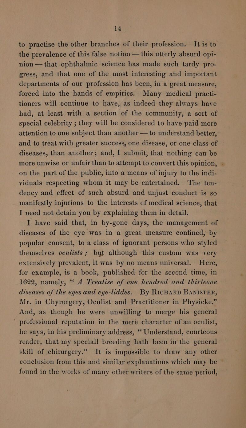io practise the other branches of their profession. It is to the prevalence of this false notion — this utterly absurd opi- nion — that ophthalmic science has made such tardy pro- gress, and that one of the most interesting and important departments of our profession has been, in a great measure, forced into the hands of empirics. Many medical practi- tioners will continue to have, as indeed they always have had, at least with a section of the community, a sort of special celebrity ; they will be considered to have paid more attention to one subject than another — to understand better, and to treat with greater success, one disease, or one class of diseases, than another; and, I submit, that nothing can be more unwise or unfair than to attempt to convert this opinion, - on the part of the public, into a means of injury to the indi- viduals respecting whom it may be entertained. The ten- dency and effect of such absurd and unjust conduct is so manifestly injurious to the interests of medical science, that I need not detain you by explaining them in detail. I have said that, in by-gone days, the management of diseases of the eye was in a great measure confined, by popular consent, to a class of ignorant persons who styled themselves oculists ; but although this custom was very extensively prevalent, it was by no means universal. Here, for example, is a book, published for the second time, in 1622, namely, “‘ A Treatise of one hundred and thirteene diseases of the eyes and eye-liddes. By RicHarp BANISTER, Mr. in Chyrurgery, Oculist and Practitioner in Physicke.” And, as though he were unwilling to merge his general ' professional reputation in the mere character of an oculist, he says, in his preliminary address, ‘‘ Understand, courteous reader, that my speciall breeding hath been in the general skill of chirurgery.” It is impossible to draw any other conclusion from this and similar explanations which may be — found in the works of many other writers of the same period,