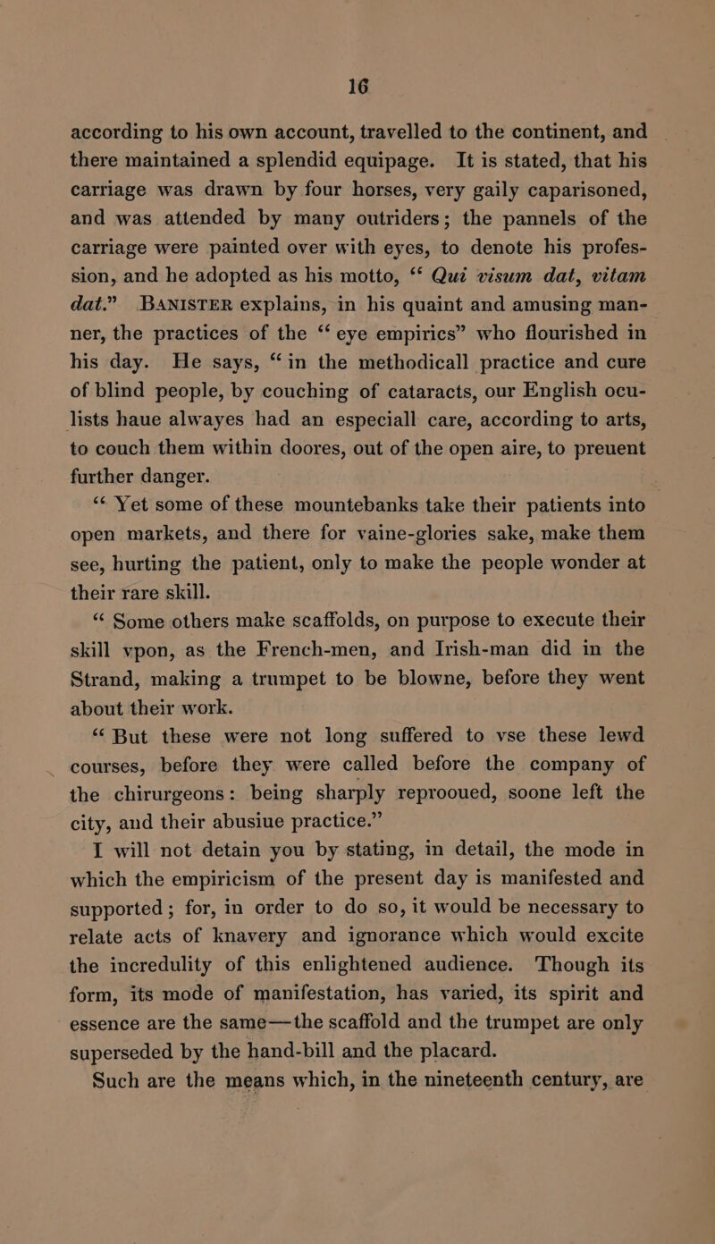 according to his own account, travelled to the continent, and there maintained a splendid equipage. It is stated, that his carriage was drawn by four horses, very gaily caparisoned, and was attended by many outriders; the pannels of the carriage were painted over with eyes, to denote his profes- sion, and he adopted as his motto, ‘* Quiz visum dat, vitam dat.” BANISTER explains, in his quaint and amusing man-_ ner, the practices of the “‘ eye empirics” who flourished in his day. He says, “in the methodicall practice and cure of blind people, by couching of cataracts, our English ocu- lists haue alwayes had an especiall care, according to arts, to couch them within doores, out of the open aire, to preuent further danger. ) “¢ Yet some of these mountebanks take their patients into , open markets, and there for vaine-glories sake, make them see, hurting the patient, only to make the people wonder at their rare skill. “ Some others make scaffolds, on purpose to execute their skill vpon, as the French-men, and Irish-man did in the Strand, making a trumpet to be blowne, before they went about their work. ‘‘ But these were not long suffered to vse these lewd ~ courses, before they were called before the company of the chirurgeons: being sharply reprooued, soone left the city, and their abusiue practice.” I will not detain you by stating, in detail, the mode in which the empiricism of the present day is manifested and supported ; for, in order to do so, it would be necessary to relate acts of knavery and ignorance which would excite the incredulity of this enlightened audience. Though its form, its mode of manifestation, has varied, its spirit and essence are the same—the scaffold and the trumpet are only superseded by the hand-bill and the placard. Such are the means which, in the nineteenth century, are