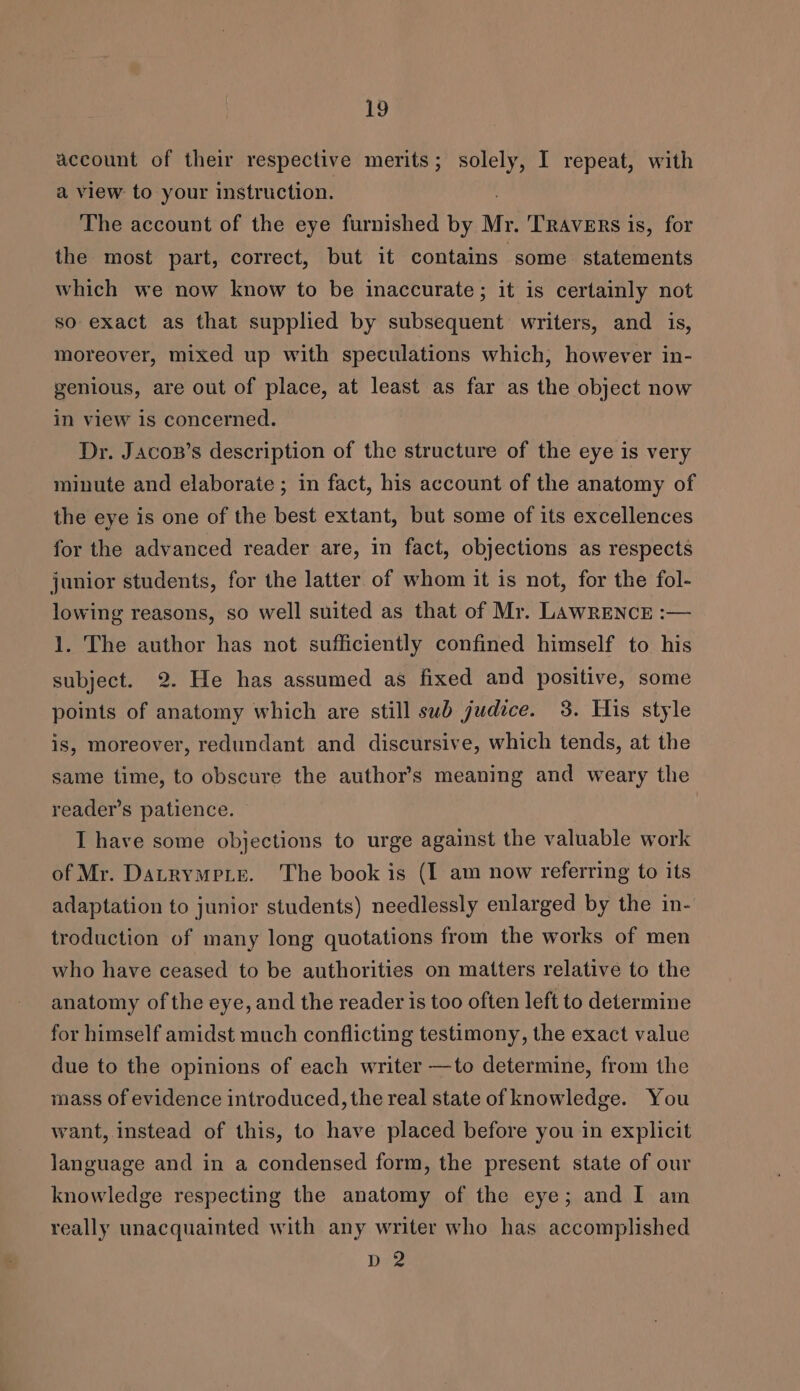 account of their respective merits; solely, I repeat, with a view to your instruction. The account of the eye furnished by Mr. TRAVERS is, for the most part, correct, but it contains some statements which we now know to be inaccurate; it is certainly not so exact as that supplied by subsequent writers, and is, moreover, mixed up with speculations which, however in- genious, are out of place, at least as far as the object now in view is concerned. Dr. Jacop’s description of the structure of the eye is very minute and elaborate ; in fact, his account of the anatomy of the eye is one of the best extant, but some of its excellences for the advanced reader are, in fact, objections as respects junior students, for the latter of whom it is not, for the fol- lowing reasons, so well suited as that of Mr. LawRENCcE :— 1. The author has not sufficiently confined himself to his subject. 2. He has assumed as fixed and positive, some points of anatomy which are still sub judice. 3. His style is, moreover, redundant and discursive, which tends, at the same time, to obscure the author’s meaning and weary the reader’s patience. I have some objections to urge against the valuable work of Mr. Datrympie. The book is (I am now referring to its adaptation to junior students) needlessly enlarged by the in- troduction of many long quotations from the works of men who have ceased to be authorities on matters relative to the anatomy of the eye, and the reader is too often left to determine for himself amidst much conflicting testimony, the exact value due to the opinions of each writer —to determine, from the mass of evidence introduced, the real state of knowledge. You want, instead of this, to have placed before you in explicit language and in a condensed form, the present state of our knowledge respecting the anatomy of the eye; and I am really unacquainted with any writer who has accomplished Dag