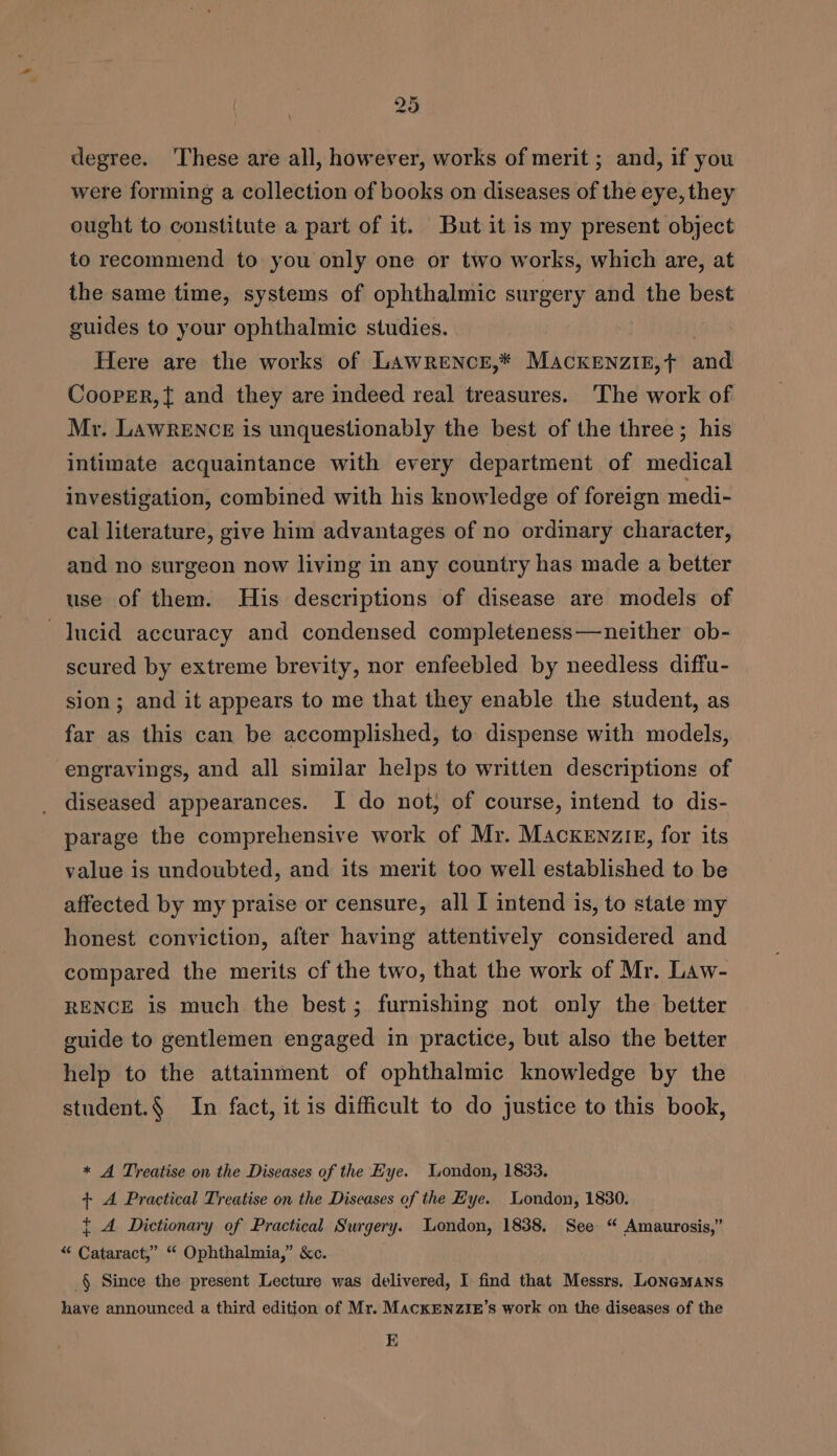 * tw 5 degree. These are all, however, works of merit ; and, if you were forming a collection of books on diseases of the eye, they ought to constitute a part of it. Butit is my present object to recommend to you only one or two works, which are, at the same time, systems of ophthalmic surgery and the best guides to your ophthalmic studies. Here are the works of Lawrence,* Mackenziz,t and Cooper,{ and they are indeed real treasures. The work of Mr. LAWRENCE is unquestionably the best of the three; his intimate acquaintance with every department of medical investigation, combined with his knowledge of foreign medi- cal literature, give him advantages of no ordinary character, and no surgeon now living in any country has made a better use of them. His descriptions of disease are models of lucid accuracy and condensed completeness—neither ob- scured by extreme brevity, nor enfeebled by needless diffu- sion; and it appears to me that they enable the student, as far as this can be accomplished, to dispense with models, engravings, and all similar helps to written descriptions of diseased appearances. I do not, of course, intend to dis- parage the comprehensive work of Mr. MAcxkeEnzir, for its value is undoubted, and its merit too well established to be affected by my praise or censure, all I intend is, to stale my honest conviction, after having attentively considered and compared the merits of the two, that the work of Mr. Law- RENCE is much the best; furnishing not only the better guide to gentlemen engaged in practice, but also the better help to the attainment of ophthalmic knowledge by the student.§ In fact, it is difficult to do justice to this book, * A Treatise on the Diseases of the Eye. Wondon, 1833. + A Practical Treatise on the Diseases of the Eye. London, 1830. t A Dictionary of Practical Surgery. London, 1838. See “ Amaurosis,” “ Cataract,” “ Ophthalmia,” &amp;c. _§ Since the present Lecture was delivered, I find that Messrs. Lonemans have announced a third edition of Mr. MackENZIE’s work on the diseases of the E