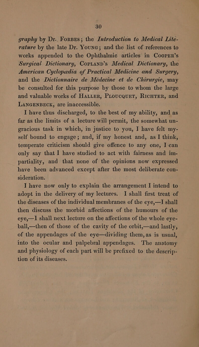 graphy by Dr. Forses; the Introduction to Medical Lite- rature by the late Dr. Young; and the list of references to works appended to the Ophthalmic articles in CooPER’s Surgical. Dictionary, Coptann’s Medical Dictionary, the American Cyclopedia of Practical Medicine and Surgery, and the Dictionnaire de Médecine et de Chirurgie, may be consulted for this purpose by those to whom the large and valuable works of HaLLeR, PLoucquET, RICHTER, and LANGENBECK, are inaccessible. I have thus discharged, to the best of my ability, and as far as the limits of a lecture will permit, the somewhat un- gracious task in which, in justice to you, I have felt my- self bound to engage; and, if my honest and, as I think, temperate criticism should give offence to any one, I can only say that I have studied to act with fairness and im- partiality, and that none of the opinions now expressed have been advanced except after the most deliberate con- sideration. I have now only to explain the arrangement I intend to adopt in the delivery of my lectures. I shall first treat of the diseases of the individual membranes of the eye,—I shall then discuss the morbid affections of the humours of the eye,—I shall next lecture on the affections of the whole eye- ball,—then of those of the cavity of the orbit,—and lastly, of the appendages of the eye—dividing them, as is usual, into the ocular and palpebral appendages. The anatomy and physiology of each part will be prefixed to the descrip- tion of its diseases.