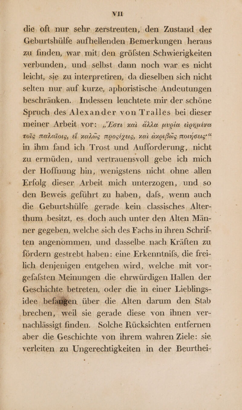 vı die. oft nur sehr zerstreuten, den Zustand der Geburtshülfe aufhellenden Bemerkungen heraus zu finden, war mit! den grölsten Schwierigkeiten verbunden, und selbst dann noch war es nicht leicht, sie zu interpretiren, da dieselben sich nicht selten nur auf kurze, aphoristische Andeutungen beschränken. Indessen leuchtete mir der schöne Spruch des Alexander von Tralles bei dieser meiner Arbeit vor: „Lori zar alla uvoia sionusve tois naehcioıs, &amp; zahwg nooskyeıs, za aroıBwg nomosıg'“ in ihm fand ich Trost und Aufforderung, nicht zu ermüden, und vertrauensvoll gebe ich mich der Hofinung hin, ‘wenigstens nicht ohne allen Erfolg dieser Arbeit mich unterzogen, und so ‘ den Beweis geführt zu haben, dafs, wenn auch die Geburtshülfe gerade kein. classisches. Alter- thum besitzt, es doch auch unter den Alten Män- ner gegeben, welche sich des Fachs in ihren Schrif- ten angenommen, und dasselbe nach Kräften zu fördern gestrebt haben: eine Erkenntnifs, die frei- lich denjenigen entgehen wird, welche mit vor- gefalsten Meinungen die ehrwürdigen Hallen der Geschichte betreten, oder die in einer Lieblings- idee befi u gen über die Alten darum den Stab ‚brechen, weil sie gerade diese von ihnen ver- nachlässigt finden. Solche Rücksichten entfernen aber die Geschichte von ihrem wahren Ziele: sie ‘verleiten zu Ungerechtigkeiten in der Beurthei-