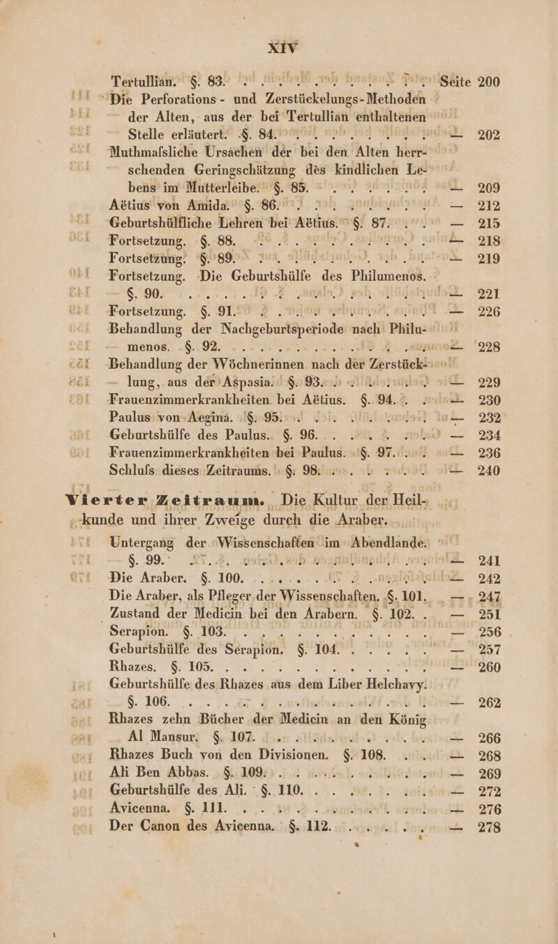 XIV Tertullian. 83. 2.2.2002 . Pr Seite 200 Die Perforations - und Ze aE Methoden der Alten, aus der bei Tertullian enthaltenen Stelle erläutert. 8. 84... mus 209% Muthmalsliche Ursachen der bei den; Alten EOR: 2 schenden Geringschätzung des kindlichen Le bens’ im Mutterleibe. $. 85. ° .. 2.2.02 9 209 Aetius von Amida. $. 86... zıublsun?Pr2yh &gt; 231% Geburtshülfliche Lehren bei Arie.“ ” g7auıywma — ,215 Fortsetzung, :$.:88. 26.:% . MM Han) Zuiuh- 218 Fortsetzung. 8.89. 2... '— 219 Fortsetzung. ‚Die Geburtehilfe  Philumenöl. RED Me A re Fortsetzung. $. 912% 2 „ur 226 Behandlung der Nachgebiißährebioähe nich Philu- ar menas: „8.92.00... me 228 Behandlung der WWechnäntänsg nach ie Zer stück: I lung,. aus der’ A$pasiall$09320l lid) IL 229 Frauenzimmerkrankheiten. bei Aetius. $. 94.) sn 230 Paulus: von» Aegıma. +9: 95ixl doi. liklaundarn) In 232° Geburtshülfe des Paulus.. $. 6... 2... eiei — 234 Frauenzimmerkrankheiten bei ‚Paulus. :'$. 97... — 236 Schlufs: dieses Zeitraums. $ 98... 2 22.0 240 vi erier Ze, itraum. Die Kultur der ‚Heil- »-kunde und ihr er Zweige durch die Ar aber. Untergang der es nn im Abendlande: $. 99. 5.2, ul, ash KaganlbangddA suyrist 241 Die Araber. N 100. ee Iplelulds£ 242 Die Araber, als Pfleger.der Kftörensnhahen x 101. .— + 247 Zustand der Medicin bei den Arabern. S: 102. 2 35T Serapion. &amp;. 109. . , _ ; EN Re PR OR, Geburtshülfe des a S. 104. a ee Rhazes. $. 105. . . — 260 Geburtshülfe des Fhitzäs aus deti Tibin Helchayy! N _ 262 Rhazes zehn Bücher der Medien. an ide König Al Mansur 10% dos llida 3 — 266 Rhazes Buch von den Divisionen. $. 108. ln 268 Ali Ben Abbas. $. 109: . : 2... iklananis 269 Geburtshülfe des Ali. $. 110. . . 2.0. nn 272 Avicenna., 111. . .,. 18 2. umbah., aurobonk . 276