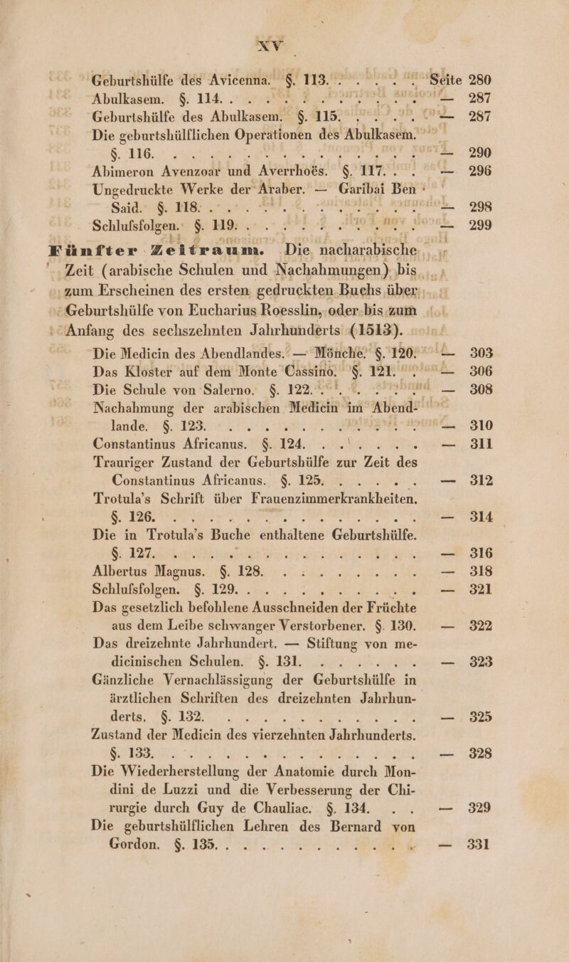 Re 'Geburtshülfe des Avicenna. 113. Abulkasem. $. 114... . Geburtshülfe des Abrdkeseinl s 115. 6. ae Abimeron Avenzoar ind ANehEiDER: $ 17. Said €. MB: .*. 2 er, Dans Schlufsfolgen. $ Bw. RER EN zum Erscheinen des ersten gedruckten Buchs über ‘Anfang des sechszehnten Jahrhunderts (1513). Das Kloster auf dem Monte Casino. $. 121. Die Schule von Salerno. $. 122. lande. N i 09. BERN a Constantinus Africanus. N 124. Trauriger Zustand der Geburtshülfe zur Zeit Fa Constantinus Africanus. $. 125. Trotula’s Schrift über Frauenzimmerkrankheiten. $. 126. Die in Trotula’s Buche Askairehe Geburtshülte. RN Albertus Magnus. 128. Schlufsfolgen. $. 129... . Das eh ei RE. Di ds Fr üchte aus dem Leibe schwanger Verstorbener. $. 130. Das dreizehnte Jahrhundert. — Stiftung von me- dieinischen Schulen. $. 131. . . .. Gänzliche Vernachlässigung der Geburtshülfe in ärztlichen Schriften des dreizehnten Jahrhun- derts, $. 132. Zustand der Mediein des dabehite) Shiumdkrte a = 5 POPP Die Wiedecheitiäinne BER Bestie 'dhirdhh Mon- dini de Luzzi und die Verbesserung der Chi- rurgie durch Guy de Chauliac. $. 134. Die geburtshülflichen Lehren des Bernard von Gordon. $. 135. . . 287 287 290 296 298 299 303 306 308 310 3ll 312 314 316 318 321 322 323 325 328 329