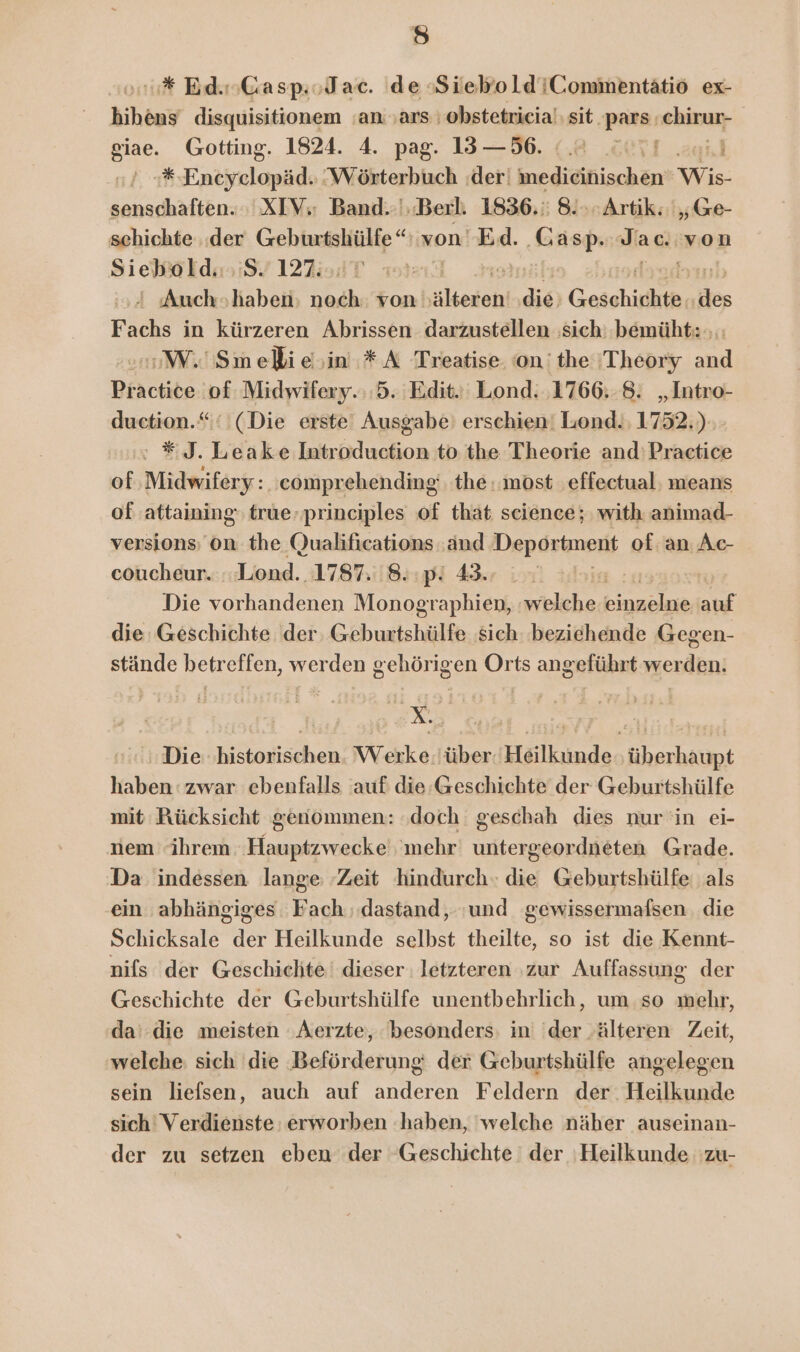 fe) * Bd. Gasp.oJac. de SieboldiComimentätio ex- bihens disquisitionem an ‚ars obstetricia'sit.pars chirun- siae. Gotting. 1824. 4. pag. 13 —56. | Ka: Entiyelapäds ‘Wörterbuch der: knedieinischen Wis senschaften. XIV; Band..',.Berli 1836. 8. Artik: „Ge- schichte ‚der Buipmnscheain Ai von’ Ed. ui la ac. von Siehalde 97122; | ' Auch»haben Be von hülkedol die Geschichte, Be ra: in kürzeren Abrissen darzustellen ‚sich: bemüht: ;: WW. Smeli ein. * A Treatise ‘on'the 'Theory and Practice of Midwifery. 5. Edit. Lond. ‚1766..8. „Intro- duction.“‘ (Die erste! Ausgabe’ erschien! Lond., 1752.) #5. Leake Introduction to the Theorie and: Practice of,.Midwifery : ‚comprehending: the most ‚effectual: means of ‚attaining true, principles of that science; with animad- versions; On the (Jualifications :and Deportment of. an Ac- coucheur..:.Lond. 1787. 8. ‚p! 43. S Die vorhandenen Monographien, welche binaelne auf die Geschichte der. Geburtshülfe sich beziehende Gegen- stände betreffen, werden gehörigen Orts angeführt werden. Die historischen. Werke.iüber. Heilkunde überhaupt haben: zwar ebenfalls auf die-Geschichte der Geburtshülfe mit Rücksicht genommen: ‚doch geschah dies nur in ei- iem ihrem Hauptzwecke' ‘mehr untergeordneten Grade. Da indessen lange ‚Zeit hindurch.» die Geburtshülfe als ein abhängiges Fach dastand,. und gewissermafsen . die Schicksale der Heilkunde selbst theilte, so ist die Kennt- nifs der Geschichte dieser : letzteren zur Auffassung der Geschichte der Geburtshülfe unentbehrlich, um so mehr, da‘ die meisten ‚Aerzte, besonders; in ‘der ‚älteren Zeit, welche: sich die Beförderung: der Geburtshülfe angelegen sein liefsen, auch auf anderen Feldern der. Heilkunde sich Verdienste erworben ‚haben, welche näher auseinan- der zu setzen eben der Geschichte der Heilkunde zu-