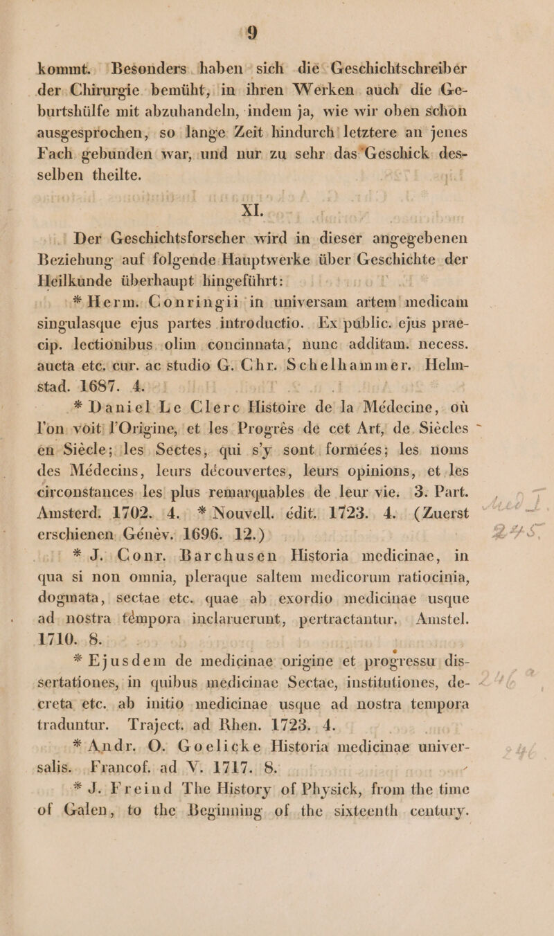 kommt. Besonders: haben sich die Geschichtschreiber der: Chirurgie ‘bemüht, in ihren’ Werken. auch die ‚G@e- burtshülfe mit abzuhandeln, ‘indem ja, wie wir oben schon ausgesprochen, so lange: Zeit hindurch! letztere an jenes Fach gebunden war, and nur zu sehr. das“Geschick des selben theilte. xl. | | ' Der ‚Geschichtsforscher wird in. dieser angegebenen Hadlekie: auf folgende: Hauptwerke über Geschichte der Heilkände überhaupt hingeführt: '*Herm. Gonringiiin universam artem! medicam singulasque ejus baren: Ex public. ejus prae- cip. lectionibus :olim concinnata, nunc: additam. necess. aucta etc. cur. ac studio G. Kar, Schekkamm er. Helm- stad. 1687. 4. * Daniel Le Clere Histpixe de la Medecine, oü l’on: voiti ’Origine, 'et les Progres de cet Art, de, Siecles * en Siecle;; les Sectes, qui s’y sont. formees; les; noms des Medecins, leurs decouvertes, leurs opinions,. et.les circonstances: les’ plus remarquables de leur vie, 3. Part. Amsterd: 1702. 4. * Nouvell. edit. 1723. 4. (Zuerst erschienen: Genev. 1696. 12.) | * J.ıGonr. Barchusen Historia medicinae, in qua si non omnia, pleraque saltem medicorum ratiocinia, dogmata, sectae etc. quae ab exordio medicinae usque ad. nostra 'tempora. inclaruerunt, ‚pertractantur., Amstel. 1710. 8. * Ejusdem de medicinae origine et progressu dis- sertationes, in quibus medicinae Sartze, institutiones, de- - creta etc. ab initio ‚medicinae usque ad nostra tempora traduntur. Traject, ad Rhen. 1723. 4. * Andr. ©. Goelicke Historia medicinae univer- salis.. .Francof. ad V. 1717. 8. / *J. Freind The History of Physick, from the time of Galen, to the Beginning, of. the. sixteenth century.