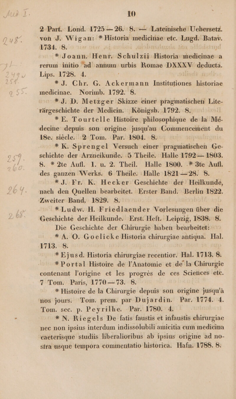 2 Part. Lond. 1725 — 26. 8. — Lateinische Uebersetz. von J. Wigan: *Historia medicinae etc. u Batav. 1734. 8. | jjd * Joann. Hlent Schulzii Historia ihedieinae:'a rerum initio ad 'annum urbis Romae DXXXV deducta. Lips. 1728. 4. *J. Chr. G. Ackermann MT Ws historiae ınedicinae. Norimb. 1792. 8. *J. D. Metzger Skizze einer pragmatischen Lite, 'rärgeschichte der Medicin. Königsb. 1792. 8. *E. Tourtelle Histoire philosophique de la Me- decine depuis: son origine jusqu’au Commencement du 18e. siecle. 2 Tom. Par. 1804. 8. | *K. Sprengel Versuch einer prageliricheh Ge- schichte der Arzneikunde. 5 Theile. Halle 1792 — 1803. 8. * 2te Aufl. 1. u. 2. Theil. Halle 1800. .* 3te Aufl. des ganzen Werks. 6 Theile. Halle 1821—28. 8. *J. Fr. K. Hecker Geschichte der Heilkunde, nach den Quellen bearbeitet. Erster Band. Berlin 1822. ‚Zweiter Band. 1829. 8. * Ludw. H. Friedlaender Vorlesungen über die Geschichte der Heilkunde. Erst. Heft. Leipzig, 1838. 8. Die Geschichte der Chirurgie haben bearbeitet: * A. O. Goelicke Historia chirurgiae antiqua. Hal. 1713. 8. * Ejusd. Historia chieingihe recentior. Hal. 1713. 8. *Portal Histoire de l’Anatomie et de’ la Chirurgie contenant loorigine et les progres de ces Sciences etc. 7 Tom. Paris, 1770 —73. 8. | * Histoire de la Chirurgie depuis son origine jusqu’ä nos jours. Tom. prem. par Dujardin. Par. 1774. 4. Tom. sec. p. Peyrilhe. Par. 1780. 4. * N. Riegels De fatis faustis et infaustis chirurgiae nec non ipsius interdum indissolubili amicitia cum medicina caeterisque studiis liberalioribus ab ipsius origine ad no- stra usque tempora commentatio historica. Hafn. 1788. 8: