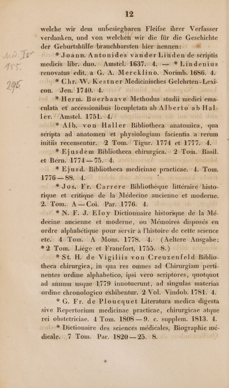 f welche wir dem unbesiegbaren Fleifse ihrer Verfasser der Geburtshülfe brauchbarsten' hier 'nennen: ı »# * JoanmAntonides vander Linden descriptis medieis libr.' duo. © Amstel: 1637.54. — * Lindenius renovatus edit..'a’G. A. Mercklino. Norimb: 1686. 4. 0 * Chr. W; Kestner Medicinisches Gelehrten -Lexi- con. ‘Jen: 1740. 4. :»#*Herm. Boerhaave Methodus studii vübdiehte ema- culata et accessionibus locupletata ab Alberto ab Hal- ler: 'Amstel. 1751. 4: dam | | '* Alb. von: Haller: Bihliofheca anatomica, qua ad ad anatomen 'et physiologiam facientia .'a'rerum initis recensentur.: 2 Tom.‘ Tigur. 1774 et 1777. 4. 3 Ejusdem Bibliotheca anngiiähh '2 Tom. wi et Bern. 1774— 75.4. - Ä | * Ejusd. Bibliotheca medicinae practicae. 4. Tom. 1776 — 88. 4. ni * Jos Fr. Ganndie Bibliothöque litteraire er rique et critique de la Medecine ancienne et moderne. 2. Tom. A—Coi. Par. 1776. 4. #N.F. J. Eloy Dictionnaire historique de la Me- decine ancienne et moderne, ou Memoires disposes en ordre alphabetique pour servir a V’histoire de cette science etc. 4 Tom. A Mons. 1778. 4. (Aeltere Ausgabe; *2 Tom. Liege et Francfort, 1755. 8.) | * St. H. de Vigiliis von Greuzenfeld Biblio- nentes ordine alphabetico, ipsi vero scriptores, quotquot ad annum usque‘1779 innotuerunt, ad singulas materias ordine chronologico exhibentur. 2 Vol. Vindob. 1781. 4. * G. Fr. de Ploucquet Literatura medica digesta sive Repertorium medicinae practicae, chirurgicae atque rei obstetriciae. 4 Tom. 1808 — 9. c. supplem. 1813. 4. »* Dietionaire des sciences medicales, Biographie me- dicale. 7 Tom. Par. 1820 — 3. 8.