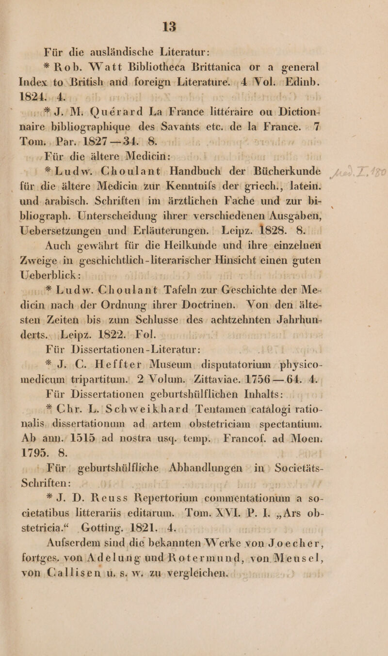 Für die ausländische Literatur: * Rob. Watt Bibliotheca Brittanica or a general Index to ‚British and foxeign Literature. ‚4 Vol: BELA: 1824. ..4. «*#J.’M; Du ard La France litteraire ou Diction! naire bibliographique des Savants etc. de la France. 7 Tom. . Par. 1827 —34. 8. | Für. die albere Medicin: y. | *Ludw. CGhoulant Handbuch de ücheikund6 Ar . für die ältere Medicin: zur Kenntnils der: griech., 'latein. und: arabisch. Schriften im ärztlichen Fache und zur bi- bliograph. Unterscheidung ihrer verschiedenen Ausgaben, Uebersetzungen und Erläuterungen, Leipz. 1828. 8. Auch gewährt für die Heilkunde und ihre einzelnen Zweige in geschichtlich - literarischer Hinsicht einen guten Tuba .* Ludw. Eee Tafeln zur &amp;kschibhte ieh Me. dicin nach ‚der Ordnung: ihrer Doctrinen. Von: den älte- sten Zeiten bis: zum Selllcche des. achtzehnten Jahrhun- derts.. ‚Leipz. 1822. ‚Fol. | Für Dissertationen -Literatur: * J. :C. Heffter Museum ER sa medicum: tripartitum.‘. 2 Volum. Zittaviae. 1756 —. 64. 4. Für Dissertationen geburtshülflichen Inhalts: * Chr. L. Schweikhard Tentamen catalogi ratio- nalis. dissertationum ad artem obstetriciam spectantium. Ab ann.’ 1515 ad nostra usq.. temp. Francof. ad Moen. 1795. 8. ‘Für. geburtshülfliche Abhandlungen in Er Schriften: #41: D.,Beuss Repertorium commfentationiun a so- cietatibus litterariis editarum. Tom. XVl. P. I. „Ars ob- stetricia.“ Gotting. 1821. 4. Aufserdem Kinel die bekannten W akeı; von Joecher, fortges. von Adelung und Rotermund, von. Meusel, von Callisen u, s. w. zu vergleichen.