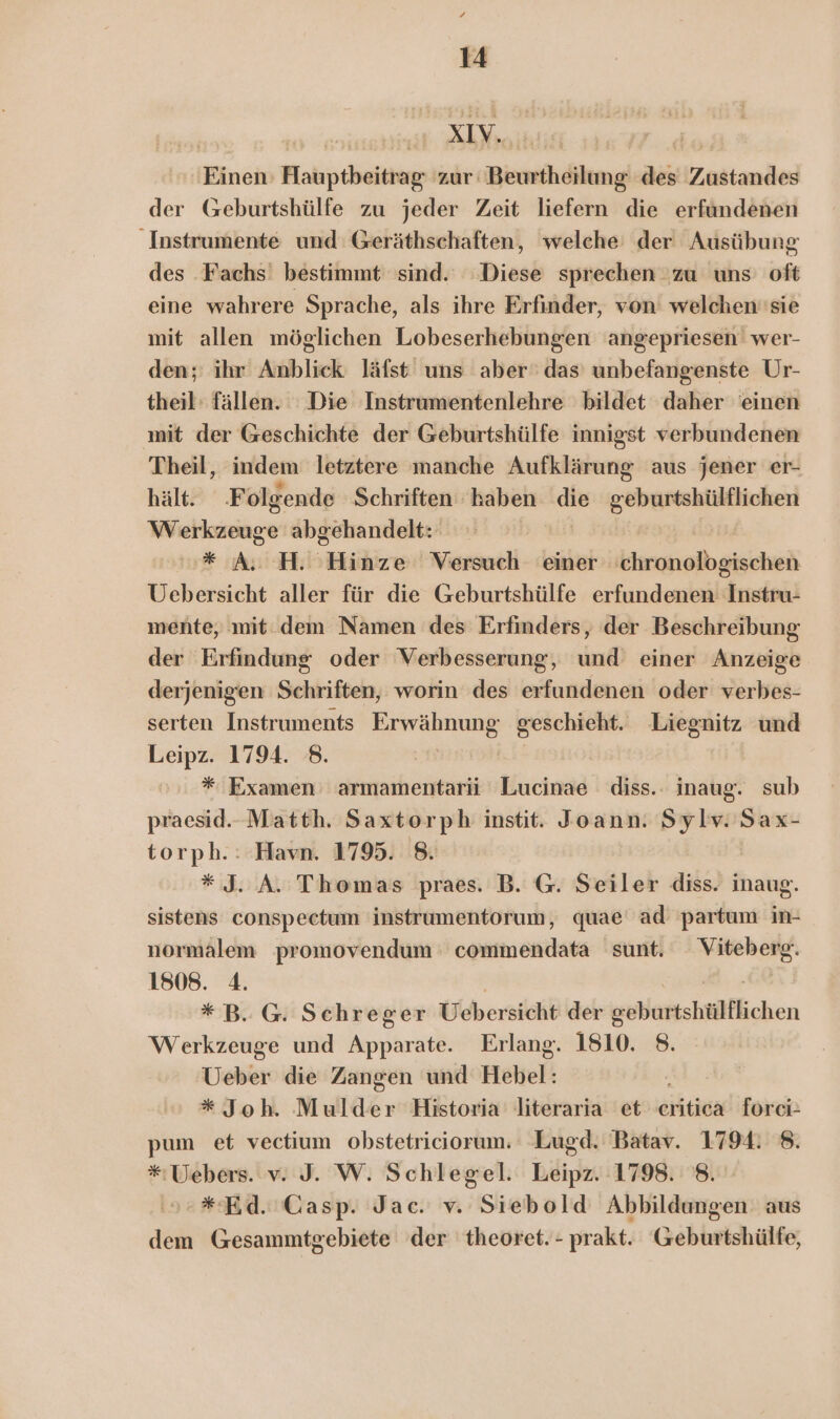 | nie A Neaihlik Ai Einen: Hauptbeitrag: 'zur Beurtheilung des Zustandes der Geburtshülfe zu jeder Zeit liefern die erfündenen Instrumente und Geräthschaften, welche der Ausübung des .Fachs' bestimmt sind. Diese sprechen zu uns oft eine wahrere Sprache, als ihre Erfinder, von welchen''sie mit allen möglichen Lobeserhebungen angepriesen' wer- den; ihr Anblick läfst uns aber‘ das’ unbefangenste Ur- theil: fällen. Die Instrumentenlehre bildet daher 'einen mit der Geschichte der Geburtshülfe innigst verbundenen Theil, indem letztere manche Aufklärung aus jener er- hält. Folgende Schriften haben die geburtshülfichen Wehkushge abgehandelt: * A. H. Hinze Versuch einer NEE Uebersicht aller für die Geburtshülfe erfundenen Instru- mente, mit.dem Namen des Erfinders, der Beschreibung der Erfindung oder Verbesserung, und einer Anzeige derjenigen Schriften, worin des erfundenen oder verbes- serten Instruments Deu geschieht. Liegnitz und Leipz. 1794. 8. * Examen armamentarii Lucinae diss.. inaug. sub praesid.. Matth. Saxtorph instit. Joann. Sylv. Sax- torph.: Havn. 1795. 8. * J. A. Thomas praes. B. G. Seiler diss. ie sistens conspectum instrumentorum, quae ad partum in- normalem promovendum commendata sunt. ic 1808. 4. * B. G. Schreger Übersicht der «ebattshtiflichen Werkzeuge und Apparate. Erlang. 1810. 8. Ueber die Zangen und Hebel: * Joh. Mulder Historia literaria et eritica forci- pum et vectium obstetriciorum. Lugd. Batav. 1794. 8. * Uebers. v. J. W. Schlegel. Leipz. 1798. 8. *Ed. CGasp. Jac. v. Siebold Abbildungen aus dem Gesammtgebiete der theoret.- prakt. Geburtshülfe,