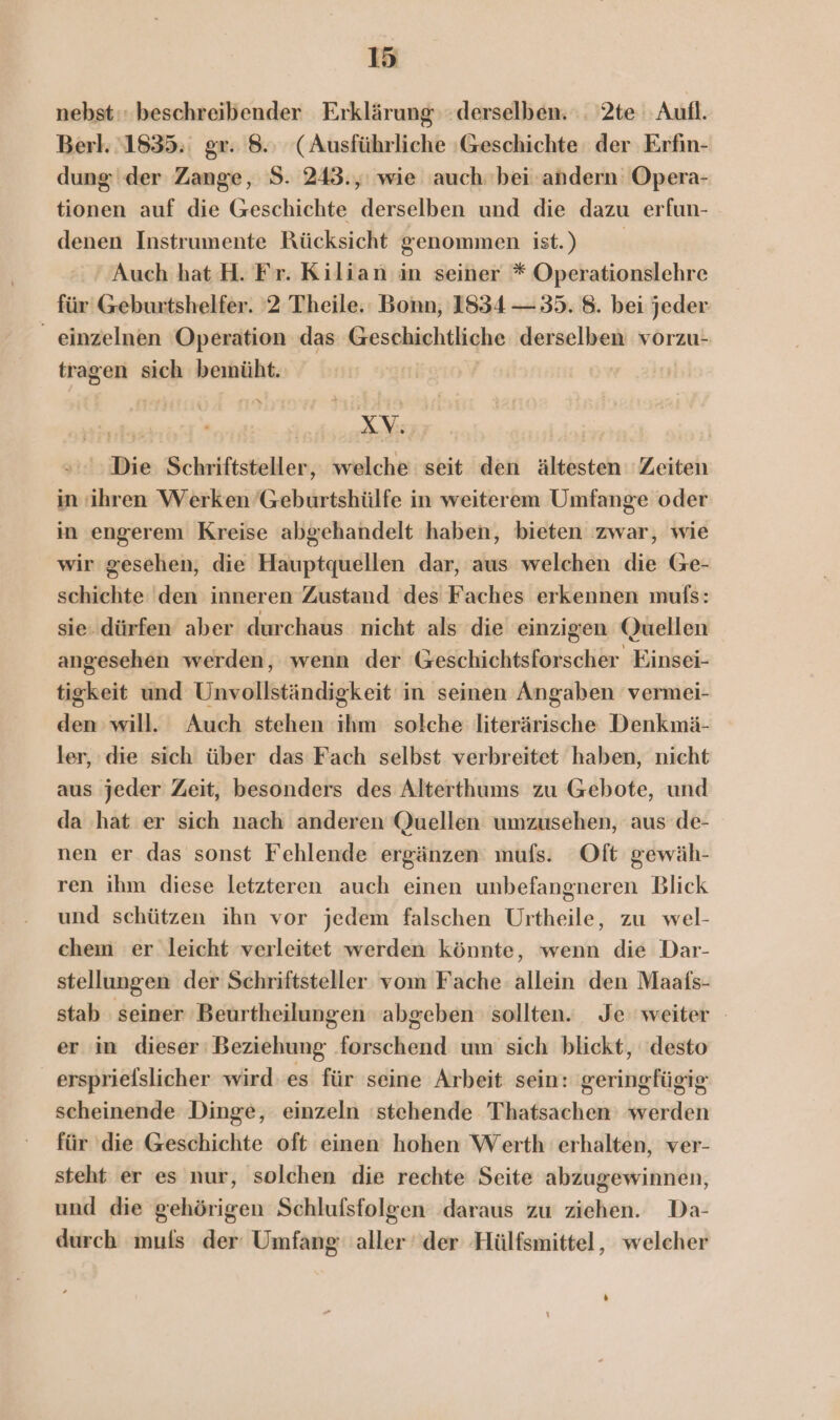 nebst: beschreibender Erklärung: derselben. :. 2te Aufl. Berl. 1835. gr. 8.: (Ausführliche :Geschichte der Erfin- dung der Zange, S. 243.,' wie auch bei andern Opera- tionen auf die Geschichte derselben und die dazu erfun- denen Instrumente Rücksicht genommen ist.) ‘Auch hat H. Fr. Kilian in seiner * Operationslehre für Geburtshelfer. 2 Theile. Bonn, 1834 — 35. 8. bei jeder _ einzelnen Operation das khesbhichtlighe derselben vorzu- tragen sich bemüht. Kon Die Schriftsteller, welche seit den ältesten Zeiten in ihren Werken ’Geburtshülfe in weiterem Umfange oder in engerem Kreise abgehandelt haben, bieten zwar, wie wir gesehen, die Hauptquellen dar, aus welchen die Ge- schichte den inneren Zustand ‘des Faches erkennen mufs: sie. dürfen aber durchaus nicht als die einzigen Quellen angesehen werden, wenn der Geschichtsforscher Einsei- tigkeit und Unvellktändigkeit: in seinen Angaben vermei- den will. Auch stehen ihm solche literärische Denkmä- ler, die sich über das Fach selbst verbreitet haben, nicht aus jeder Zeit, besonders des Alterthums zu Gebote, und da hat er sich nach anderen Quellen umzusehen, aus’ de- nen er das sonst Fehlende ergänzen mufs. Oft gewäh- ren ihm diese letzteren auch einen unbefangneren Blick und schützen ihn vor jedem falschen Urtheile, zu wel- chem er leicht verleitet werden könnte, wenn die Dar- stellungen der Schriftsteller vom Fache allein den Maafs- stab seiner Beurtheilungen ‘abgeben sollten. Je weiter er in dieser Beziehung forschend um sich blickt, ‘desto ersprielslicher wird es für seine Arbeit sein: geringfügig scheinende Dinge, einzeln stehende Thatsachen werden für ‚die Geschichte oft einen hohen Werth erhalten, ver- steht er es nur, solchen die rechte Seite abzugewinnen, und die gehörigen Schlufsfolgen daraus zu ziehen. Da- durch mufs der‘ Umfang aller der Hülfsmittel, welcher