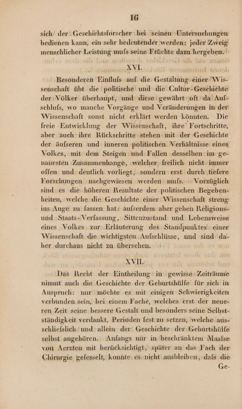 sich‘ der “Geschichtsforscher : bei: seinen’ ‚Untersuchungen bedienen kann, ein sehr bedeutender werden: jeder Zweig menschlicher Leistung 'mufs seine Früchte dazu’hergeben.' Besonderen Einflufs auf: die: Gestaltung einer Wis- senschaft übt die ‘politische und die Cultur- Geschichte der : Völker überhaupt, und‘ diese gewährt oft.da! Auf- schlufs, wo manche Vorgänge und Veränderungen in’ der Wissenschaft sonst nicht erklärt werden könnten. Die freie Entwicklung der Wissenschaft, ihre Fortschritte, aber auch ihre BKückschritte stehen mit ‘der ‘Geschichte der äufseren und: inneren politischen: Verhältnisse: eines Volkes, ‚mit: dem Steigen und: Fallen ‚desselben im ge- nauesten Zusammenhange, welcher; freilich nicht “immer offen: und: deutlich vorliegt, sondern erst durch ‚tiefere Forschungen nachgewiesen werden : muls. Vorzüglich sind: es die, höheren Resultate der politischen Begeben- heiten, welche‘ die Geschichte einer Wissenschaft streng ins Auge zu fassen hat: aufserdem aber geben Religions- und :Staats- Verfassung, Sittenzustand: und Lebensweise eines Volkes zur ‚Erläuterung des Standpunktes' einer Wissenschaft. die wichtigsten Aufschlüsse, und sind: da- her ‚durchaus nicht zu übersehen. | XV. | Das Kecht der Eintheilung im: gewisse» Zeiträume nimmt auch :die Geschichte der Geburtshülfe für sich in Anspruch: nur‘! möchte es mit einigen Schwierigkeiten verbunden sein, bei einem Fache, welches erst der neue- ren Zeit seine bessere Gestalt und besonders seine Selbst- ständigkeit verdankt, Perioden fest zw setzen, ‘welche 'aus- schliefslich:' und allein: der‘ Geschichte der: 'Geburtshülfe selbst angehören. Anfangs nür in 'beschränktem 'Maafse von Aerzten. mit berücksichtigt, ‚später an das Fach der Chirurgie. gefesselt, konnte: es: nicht ausbleiben,, dafs ‚die Ge-