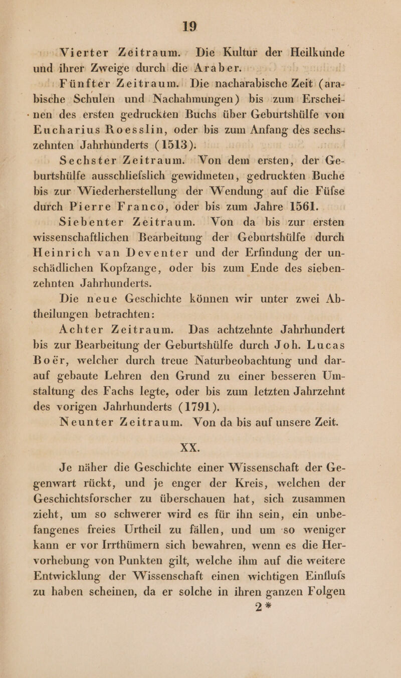 ‚Vierter Zeitraum. Die ‚Kultur der Beilkunde ui ihrer Zweige durch die Araber. ‘Fünfter Zeitraum. Die nacharabische Zeil; (ivas bisdhe Schulen und 'Nachahmungen) bis zum Erschei- nen des ersten gedruckten Buchs über Geburtshülfe von Eucharius Roesslin, oder a zum Anfang des ag zehnten Jahrhunderts (1513): Sechster Zeitraum. : Von dem ersten, der Kö burtshülfe ausschliefslich gewidmeten, gedruckten Buche bis zur Wiederherstellung der Wendung auf die Füfse durch Pierre Franco, oder bis zum Jahre 1561. 'Siebenter Zeitraum. Von da bis zur ersten wissenschaftlichen Bearbeitung der Geburtshülfe durch Heinrich van Deventer und der Erfindung der un- schädlichen Kopfzange, oder bis zum Ende des sieben- zehnten Jahrhunderts. | Die neue Geschichte können wir unter zwei Ab- theilungen betrachten: | Achter Zeitraum. Das achtzehnte Jahrhundert bis zur Bearbeitung der Geburtshülfe durch Joh. Lucas Bo&amp;@r, welcher durch treue Naturbeobachtung und dar- auf gebaute Lehren den Grund zu einer besseren Um- staltung des Fachs legte, oder bis zum letzten Jahrzehnt des vorigen Jahrhunderts (1791). Neunter Zeitraum. Von da bis auf unsere Zeit. XX. Je näher die Geschichte einer Wissenschaft der Ge- genwart rückt, und je enger der Kreis, welchen der Geschichtsforscher zu überschauen hat, sich zusammen zieht, um so schwerer wird es für ihn sein, ein unbe- fangenes freies Urtheil zu fällen, und um so weniger kann er vor Irrthümern sich bewahren, wenn es die Her- vorhebung von Punkten gilt, welche ihm auf die weitere Entwicklung der Wissenschaft einen wichtigen Einflufs zu haben scheinen, da er solche in ihren ganzen Folgen 2%