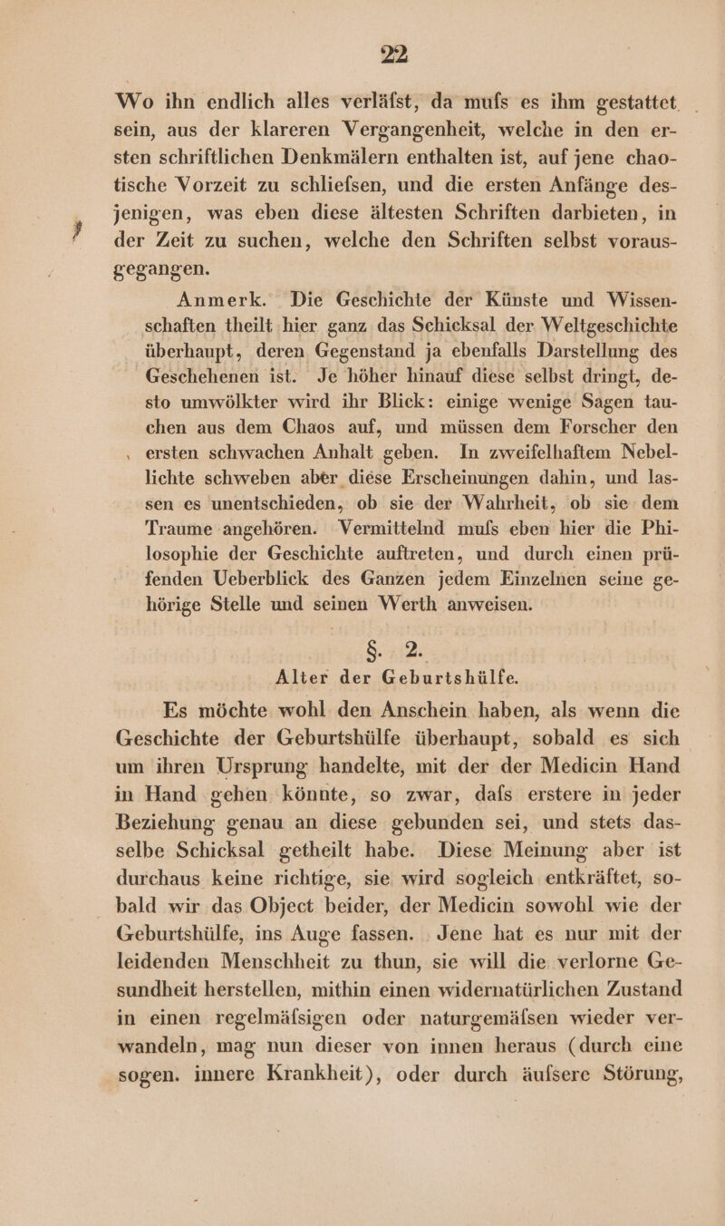 Wo ihn endlich alles verläfst, da mufs es ihm gestattet. _ sein, aus der klareren Vergangenheit, welche in den er- sten schriftlichen Denkmälern enthalten ist, auf jene chao- tische Vorzeit zu schliefsen, und die ersten Anfänge des- jenigen, was eben diese ältesten Schriften darbieten, in der Zeit zu suchen, welche den Schriften selbst voraus- gegangen. Anmerk. Die Geschichte der Künste und Wissen- schaften theilt hier ganz das Schicksal der Weltgeschichte überhaupt, deren Gegenstand ja ebenfalls Darstellung des Geschehenen ist. Je höher hinauf diese selbst dringt, de- sto umwölkter wird ihr Blick: einige wenige Sagen tau- chen aus dem Chaos auf, und müssen dem Forscher den ‚ ersten schwachen Anhalt geben. In zweifelhaftem Nebel- lichte schweben aber_ diese Erscheinungen dahin, und las- sen es unentschieden, ob sie der Wahrheit, ob sie dem Traume angehören. Vermittelnd mufs eben hier die Phi- losophie der Geschichte auftreten, und durch einen prü- fenden Ueberblick des Ganzen jedem Einzelnen seine ge- hörige Stelle und seinen Werth anweisen. 8. 2. Alter der Geburtshülfe. Es möchte wohl den Anschein haben, als wenn die Geschichte der Geburtshülfe überhaupt, sobald es sich um ihren Ursprung handelte, mit der der Mediein Hand in Hand gehen könnte, so zwar, dafs erstere in jeder Beziehung genau an diese Eee sei, und stets das- selbe Schicksal getheilt habe. Diese Meinung aber ist durchaus keine richtige, sie wird sogleich entkräftet, so- bald wir das Object beider, der Medicin sowohl wie der Geburtshülfe, ins Auge fassen. Jene hat es nur mit der leidenden Menschheit zu thun, sie will die: verlorne Ge- sundheit herstellen, mithin einen widernatürlichen Zustand in einen regelmäfsigen oder naturgemälsen wieder ver- wandeln, mag nun dieser von innen heraus (durch eine sogen. innere Krankheit), oder durch äufsere Störung,