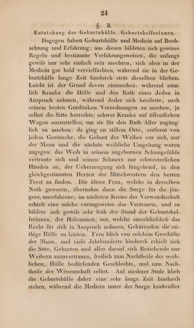 sg 3 Entstehung der Geburtshülfe. Geburtshelferinnen. Dagegen fulsen Geburtshülfe und Medicin auf Beob- achtung und Erfahrung; aus diesen bildeten. sich gewisse Regeln und bestimmte Verfahrungsweisen, die anfangs gewils nur sehr einfach sein mochten, sich aber in der Mediein gar bald vervielfachten, während sie in der Ge- burtshülfe lange Zeit hindurch stets dieselben blieben. Leicht ist der Grund davon einzusehen: während näm- lich Kranke die Hülfe und den Rath eines Jeden in Anspruch nahmen, während Jeder sich beeiferte, nach seinem besten Gutdünken Verordnungen zu machen, ja selbst die Sitte herrschte, schwer Kranke auf öffentlichen Wegen auszustellen, um sie für den Rath Aller zugäng- lich zu machen: da ging an stillem Orte, entfernt von jedem Geräusche, die Geburt des Weibes vor sich, nur der Mann und die nächste weibliche Umgebung waren zugegen: das Weib in seinem angebornen Schamgefühle vertraute sich und seinen Schmerz nur schwesterlichen Händen an, der Ueberzeugung sich hingebend, in den gleichgestimmten Herzen der Mitschwestern den besten Trost zu finden. Die ältere Frau, welche in derselben Noth gewesen, übernahm dann die Sorge für die jün- gere, unerfahrene; im nächsten Kreise der Verwandtschaft erhielt eine solche vorzugsweise das Vertrauen, und so bildete‘ sich gewifls sehr früh der Stand der Geburtshel- ferinnen, der Hebammen, aus, welche ausschliefslich das Recht: für sich in Anspruch nahmen, Gebärenden die nö- thige Hülfe zu leisten. Fern blieb von solchem Geschäfte der Mann, und viele Jahrhunderte hindurch erhielt sich die Sitte, Geburten und alles darauf sich Beziehende nur Weibern anzuvertrauen, freilich zum Nachtheile des weib- lichen, Hülfe bedürfenden Geschlechts, und zum Nach- theile der Wissenschaft selbst. Auf niederer Stufe blieb die Geburtshülfe daher eine sehr lange Zeit hindurch stehen, während die Medicin unter der Sorge kraftvoller