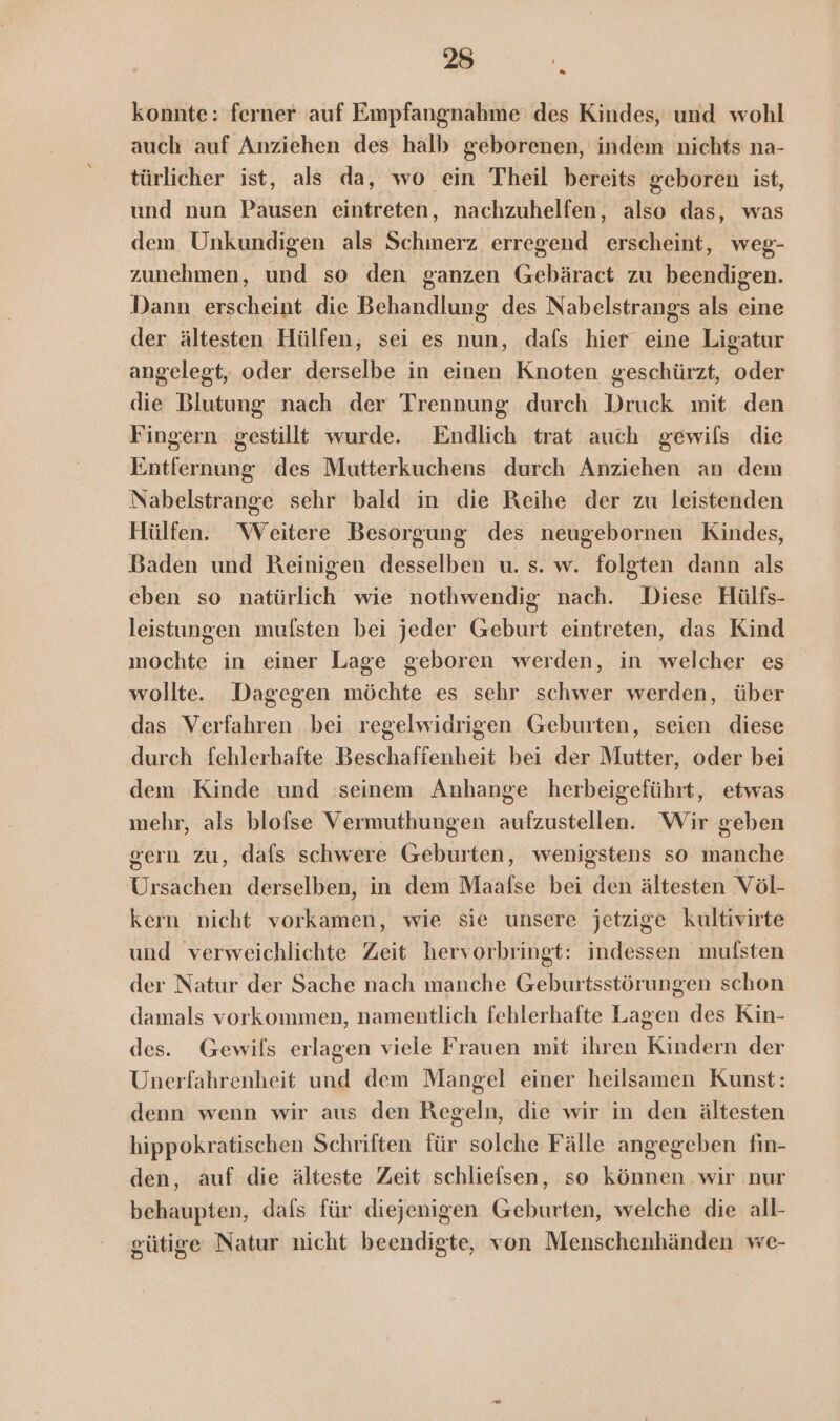 Me konnte: ferner auf Empfangnahme des Kindes, und wohl auch auf Anziehen des halb geborenen, indem nichts na- türlicher ist, als da, wo ein Theil bereits geboren ist, und nun Pausen eintreten, nachzuhelfen, also das, was dem Unkundigen als Schmerz erregend erscheint, weg- zunehmen, und so den ganzen Gebäract zu beendigen. Dann erscheint die Behandlung des Nabelstrangs als eine der ältesten Hülfen, sei es nun, dafs hier eine Ligatur angelegt, oder derselbe in einen Knoten geschürzt, oder die Blutung nach der Trennung durch Druck mit den Fingern gestillt wurde. Endlich trat auch gewils die Entfernung des Mutterkuchens durch Anziehen an dem Nabelstrange sehr bald in die Reihe der zu leistenden Hülfen. “Weitere Besorgung des neugebornen Kindes, Baden und Reinigen desselben u. s. w. folgten dann als eben so natürlich wie nothwendig nach. Diese Hülfs- leistungen mufsten bei jeder Geburt eintreten, das Kind mochte in einer Lage geboren werden, in welcher es wollte. Dagegen möchte es sehr schwer werden, über das Verfahren bei regelwidrigen Geburten, seien diese durch fehlerhafte Beschaffenheit bei der Mutter, oder bei dem Kinde und seinem Anhange herbeigeführt, etwas mehr, als blofse Vermuthungen aufzustellen. Wir geben gern zu, dafs schwere Geburten, wenigstens so manche Ursachen derselben, in dem Maafse bei den ältesten Völ- kern nicht vorkamen, wie sie unsere jetzige kultivirte und verweichlichte Zeit hervorbringt: indessen mulsten der Natur der Sache nach manche Geburtsstörungen schon damals vorkommen, namentlich fehlerhafte Lagen des Kin- des. Gewils erlagen viele Frauen mit ihren Kindern der Unerfahrenheit und dem Mangel einer heilsamen Kunst: denn wenn wir aus den Regeln, die wir in den ältesten hippokratischen Schriften für solche Fälle angegeben fin- den, auf die älteste Zeit schliefsen, so können wir nur behaupten, dafs für diejenigen Geburten, welche die all- gütige Natur nicht beendigte, von Menschenhänden we-